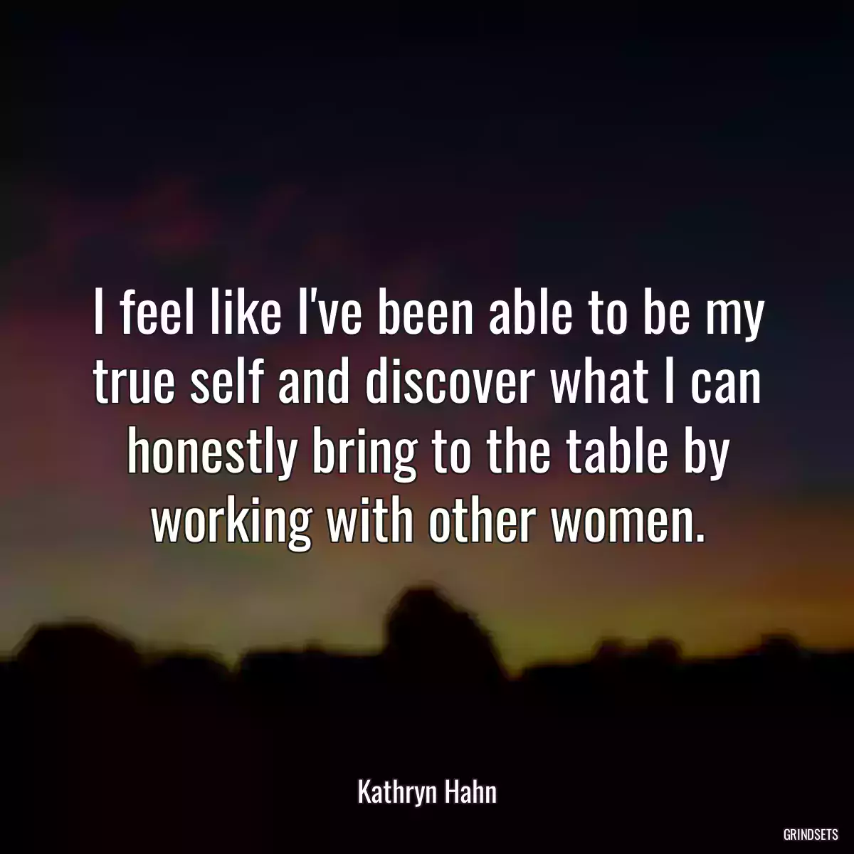 I feel like I\'ve been able to be my true self and discover what I can honestly bring to the table by working with other women.