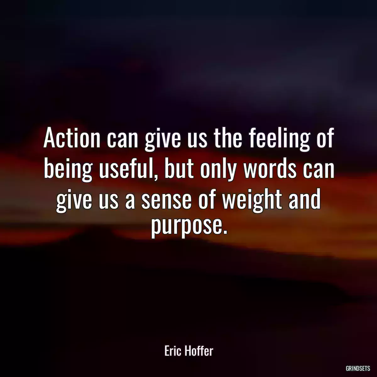 Action can give us the feeling of being useful, but only words can give us a sense of weight and purpose.