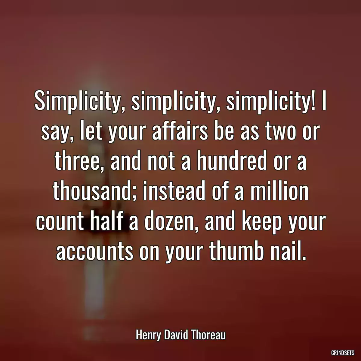 Simplicity, simplicity, simplicity! I say, let your affairs be as two or three, and not a hundred or a thousand; instead of a million count half a dozen, and keep your accounts on your thumb nail.