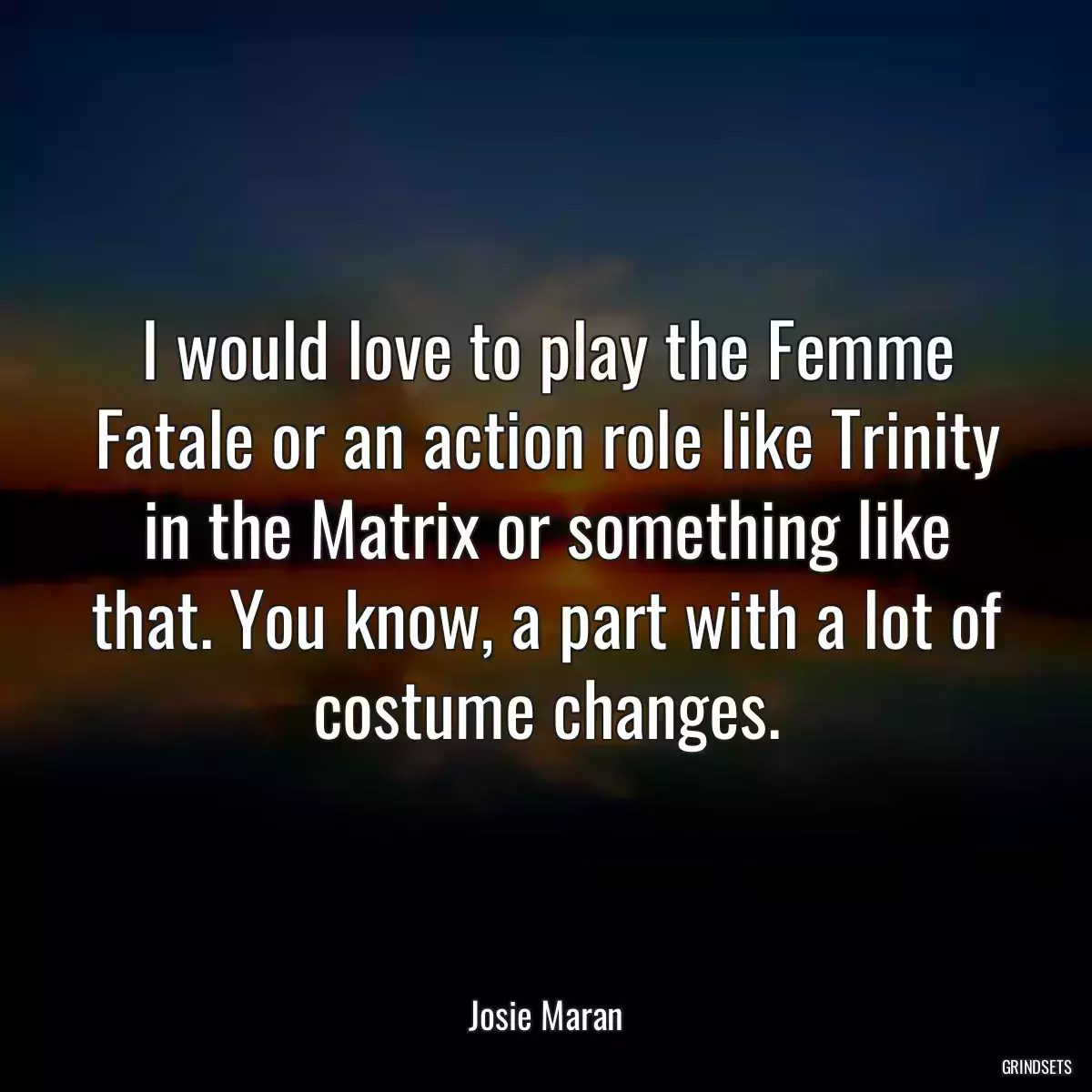 I would love to play the Femme Fatale or an action role like Trinity in the Matrix or something like that. You know, a part with a lot of costume changes.