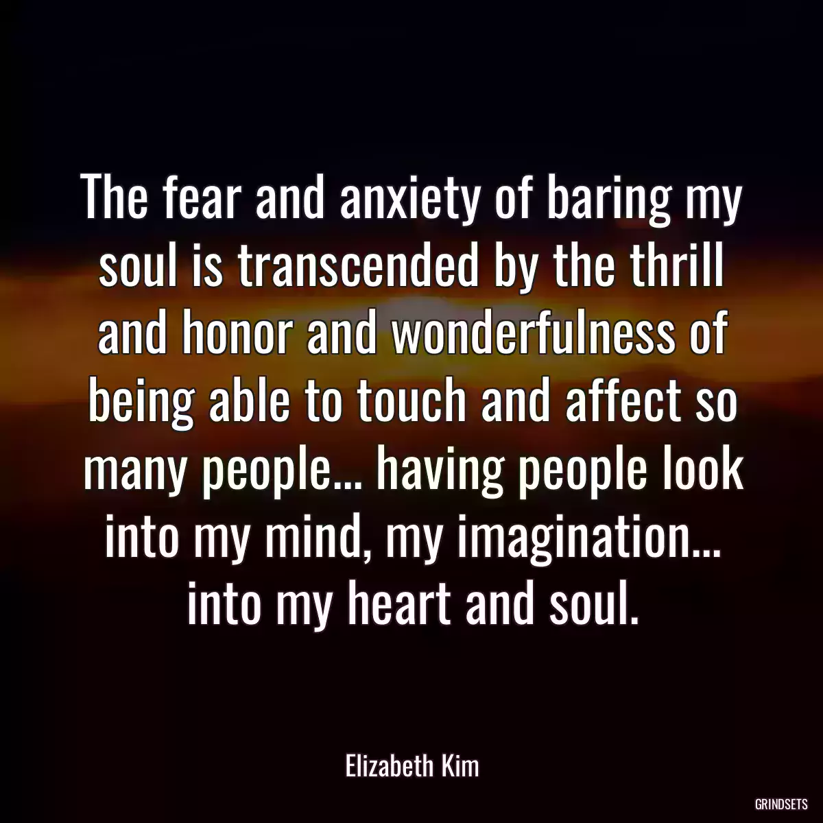 The fear and anxiety of baring my soul is transcended by the thrill and honor and wonderfulness of being able to touch and affect so many people... having people look into my mind, my imagination... into my heart and soul.