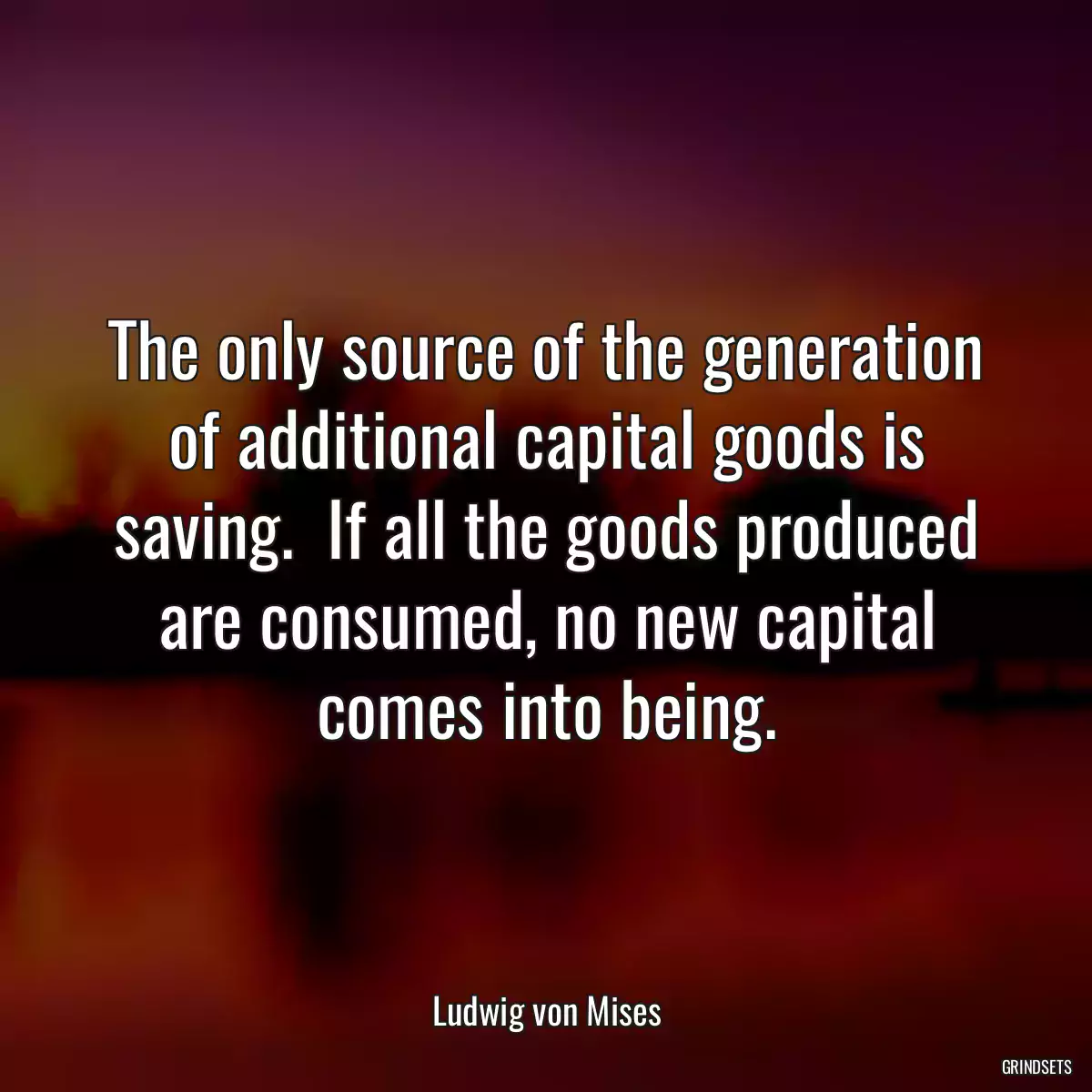 The only source of the generation of additional capital goods is saving.  If all the goods produced are consumed, no new capital comes into being.