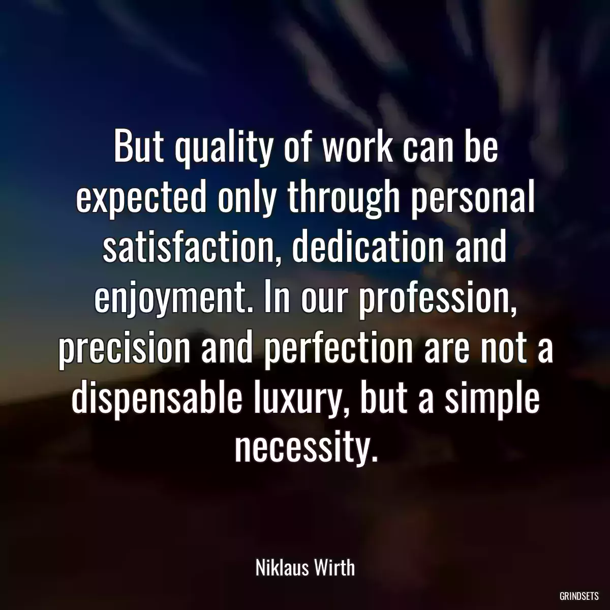 But quality of work can be expected only through personal satisfaction, dedication and enjoyment. In our profession, precision and perfection are not a dispensable luxury, but a simple necessity.