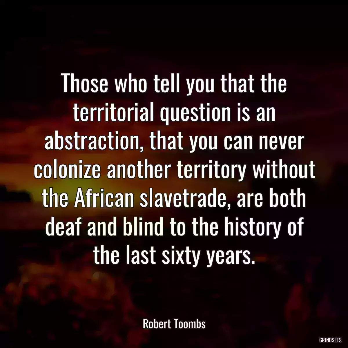 Those who tell you that the territorial question is an abstraction, that you can never colonize another territory without the African slavetrade, are both deaf and blind to the history of the last sixty years.