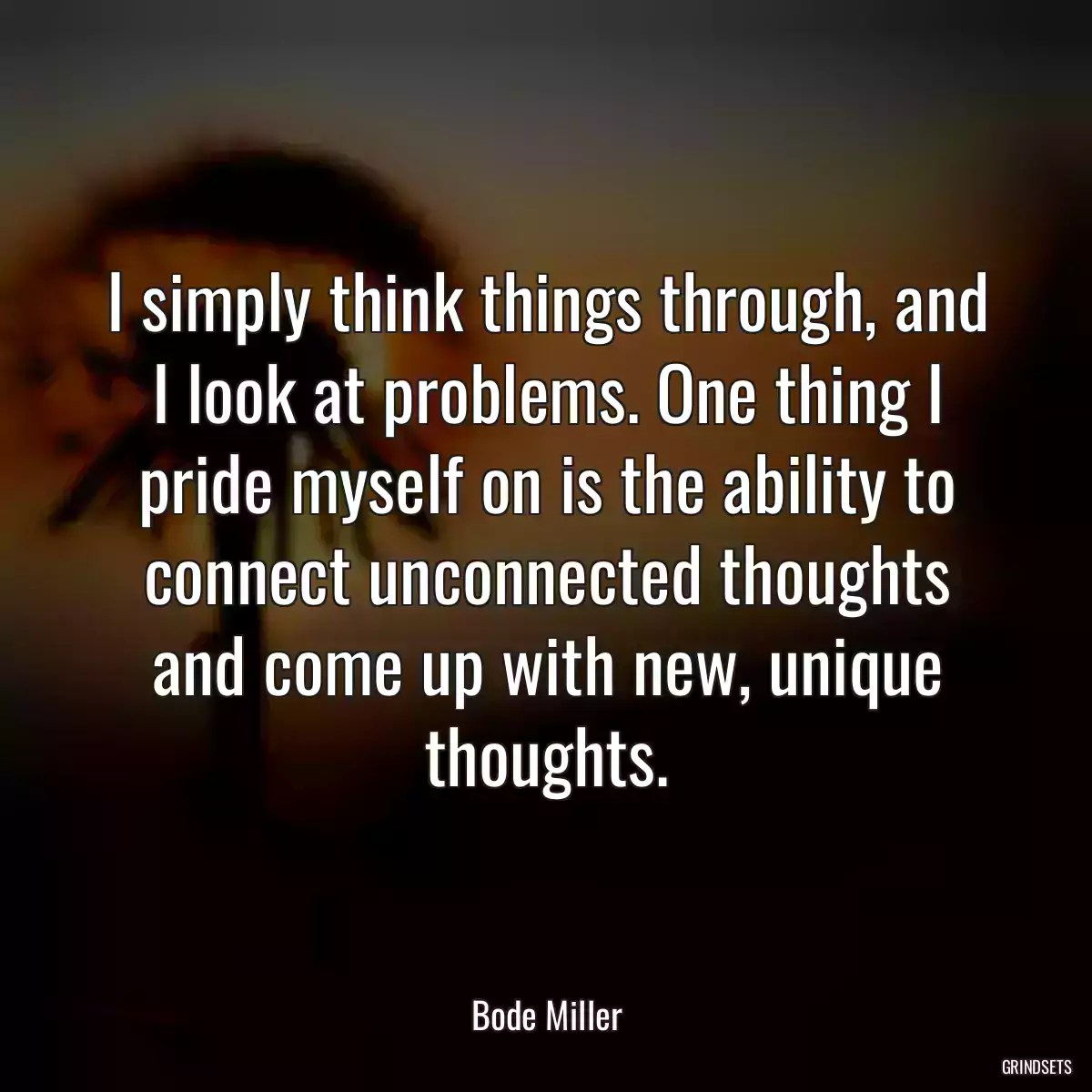 I simply think things through, and I look at problems. One thing I pride myself on is the ability to connect unconnected thoughts and come up with new, unique thoughts.