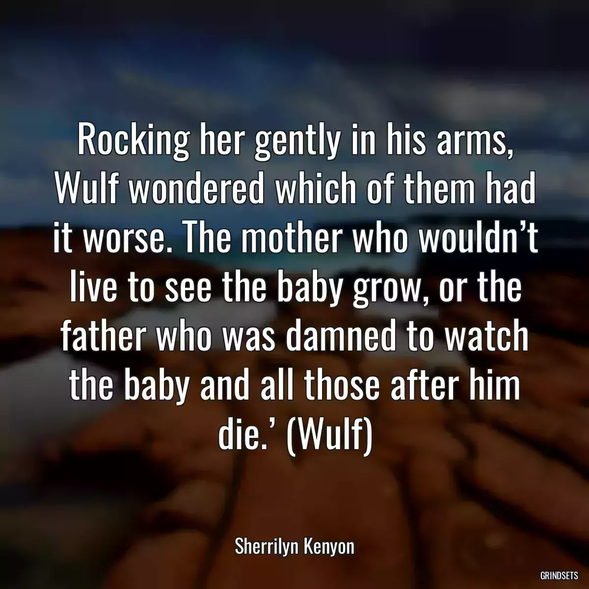 Rocking her gently in his arms, Wulf wondered which of them had it worse. The mother who wouldn’t live to see the baby grow, or the father who was damned to watch the baby and all those after him die.’ (Wulf)