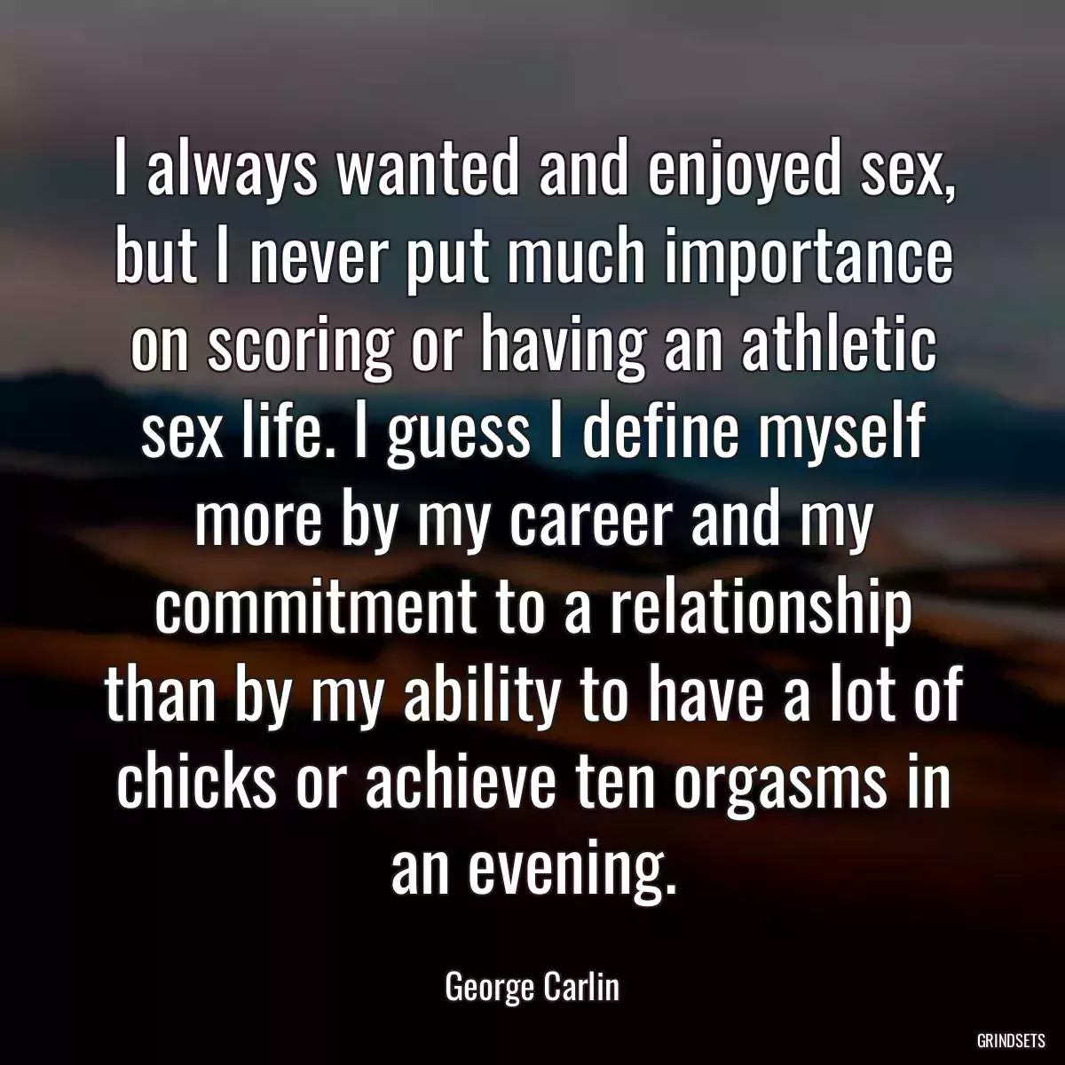 I always wanted and enjoyed sex, but I never put much importance on scoring or having an athletic sex life. I guess I define myself more by my career and my commitment to a relationship than by my ability to have a lot of chicks or achieve ten orgasms in an evening.