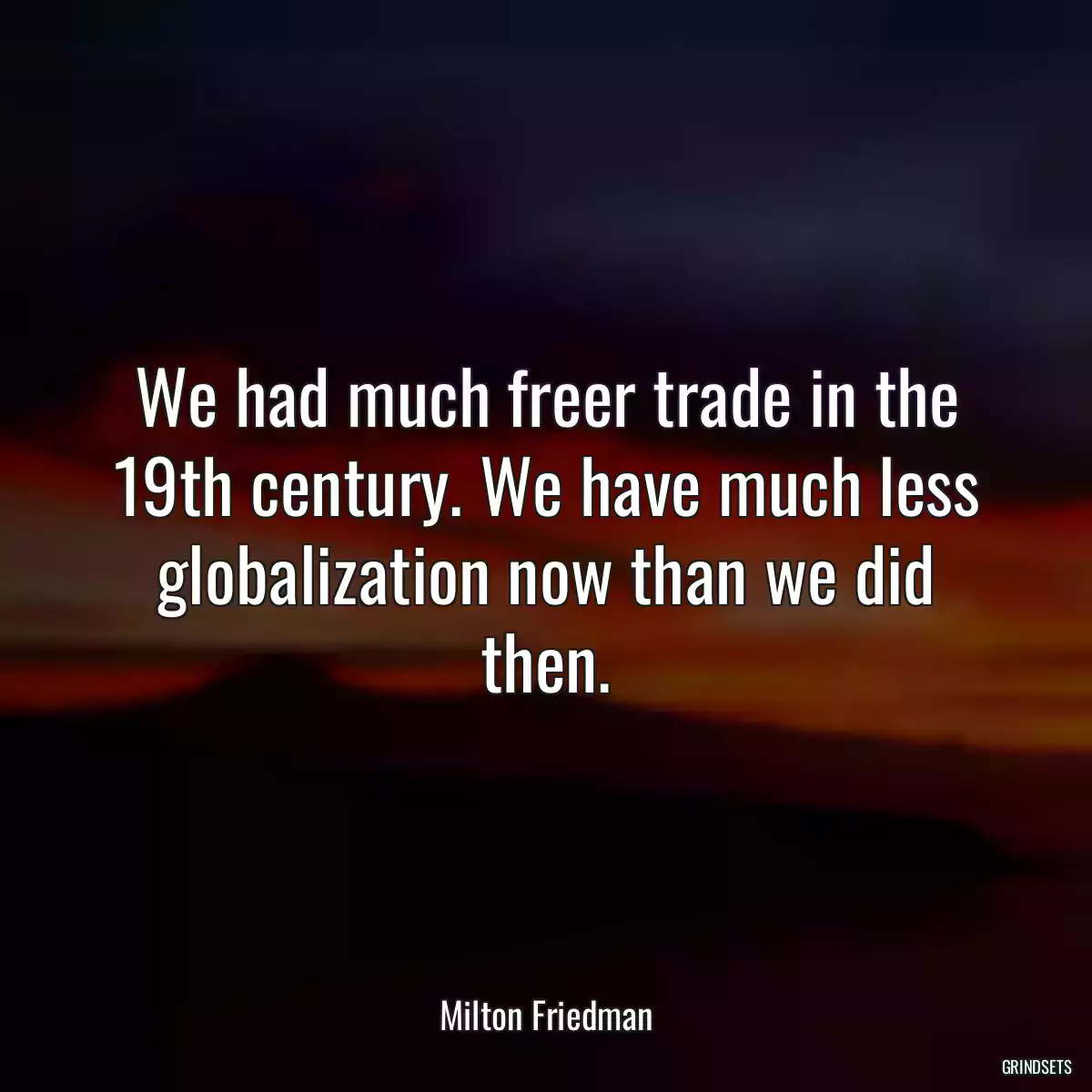 We had much freer trade in the 19th century. We have much less globalization now than we did then.