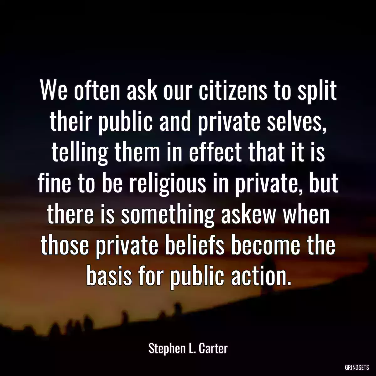 We often ask our citizens to split their public and private selves, telling them in effect that it is fine to be religious in private, but there is something askew when those private beliefs become the basis for public action.