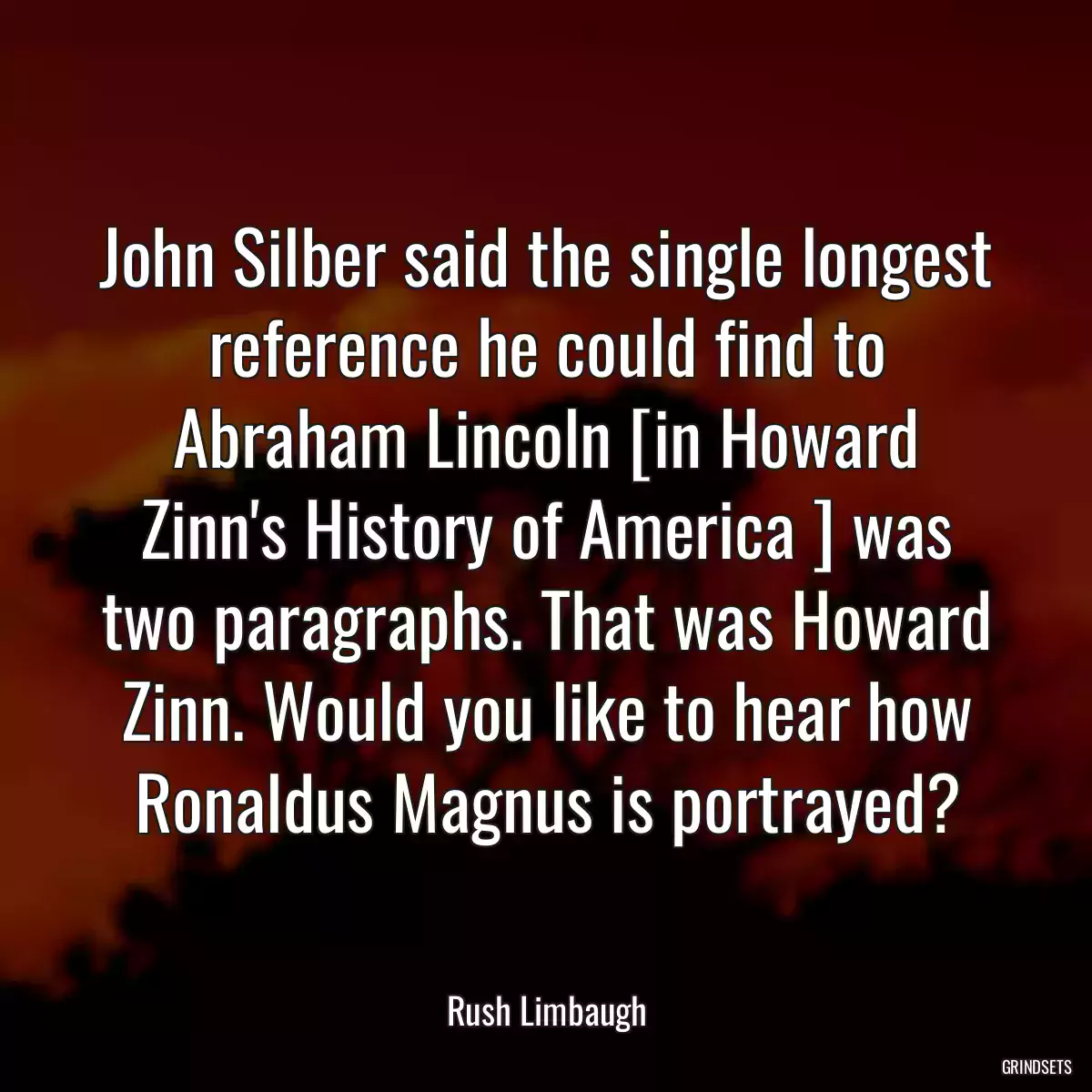 John Silber said the single longest reference he could find to Abraham Lincoln [in Howard Zinn\'s History of America ] was two paragraphs. That was Howard Zinn. Would you like to hear how Ronaldus Magnus is portrayed?