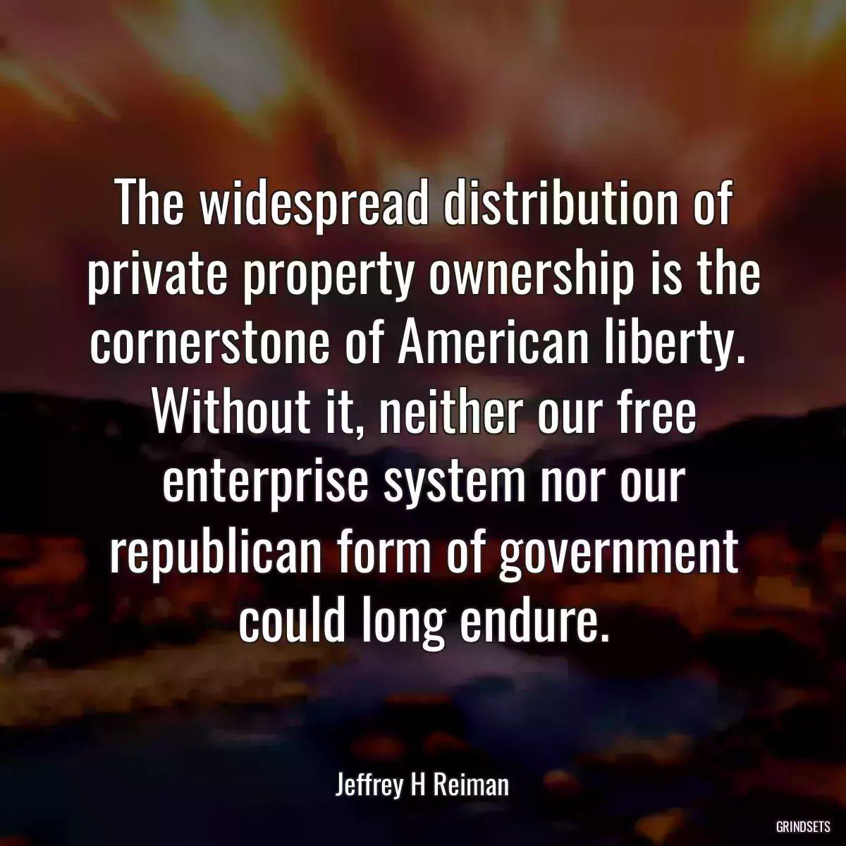 The widespread distribution of private property ownership is the cornerstone of American liberty.  Without it, neither our free enterprise system nor our republican form of government could long endure.