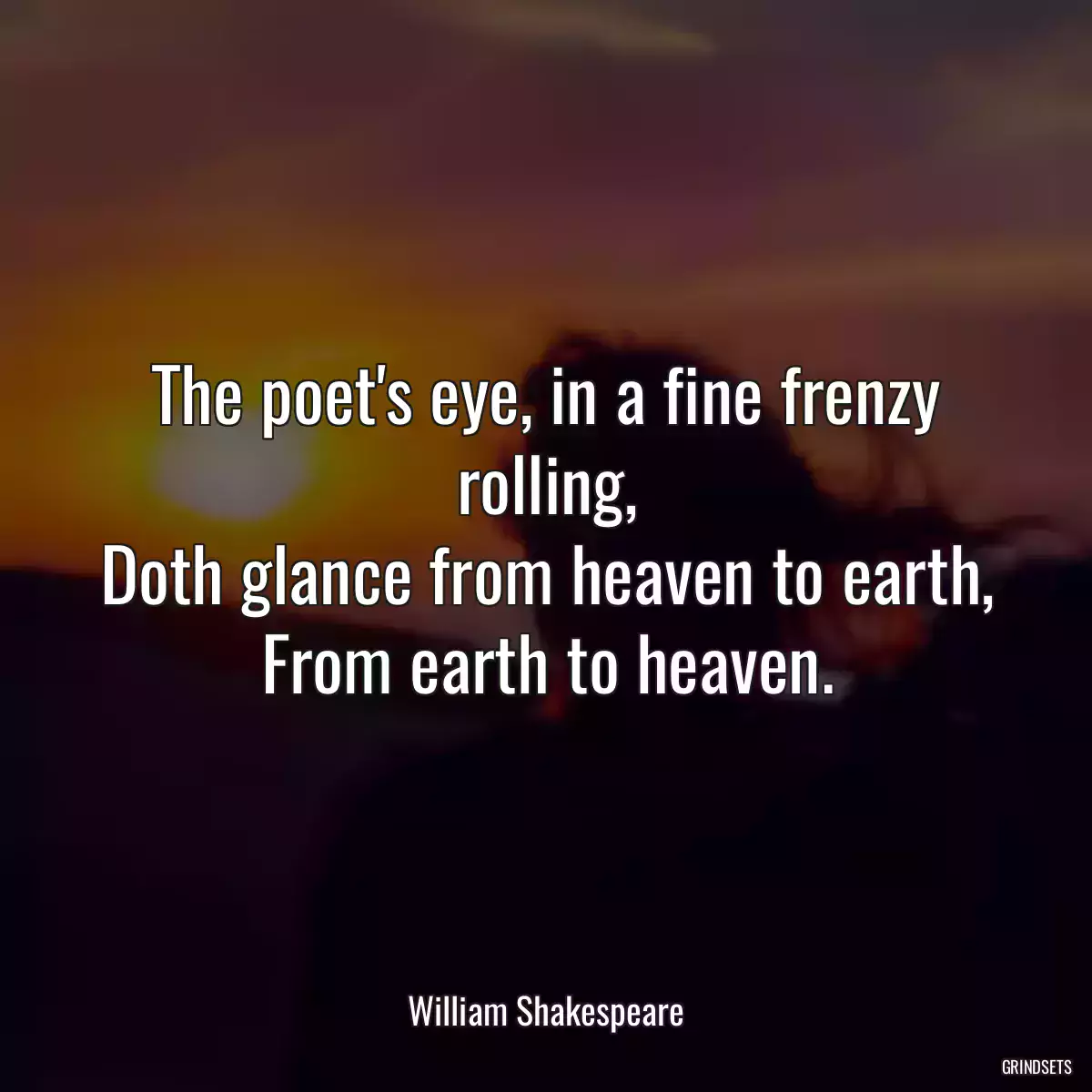 The poet\'s eye, in a fine frenzy rolling,
Doth glance from heaven to earth,
From earth to heaven.