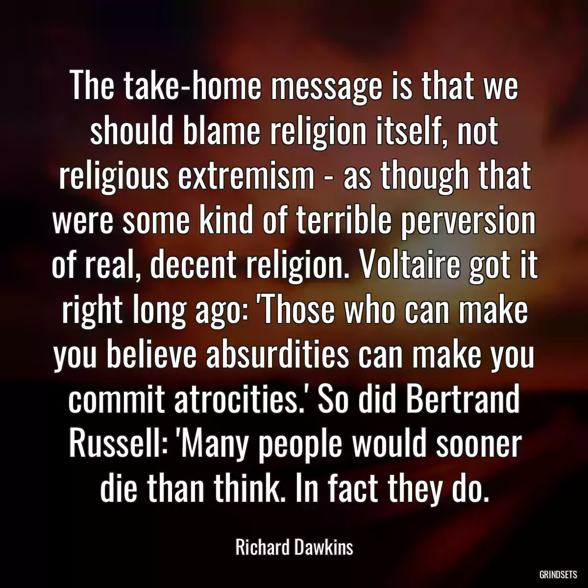 The take-home message is that we should blame religion itself, not religious extremism - as though that were some kind of terrible perversion of real, decent religion. Voltaire got it right long ago: \'Those who can make you believe absurdities can make you commit atrocities.\' So did Bertrand Russell: \'Many people would sooner die than think. In fact they do.