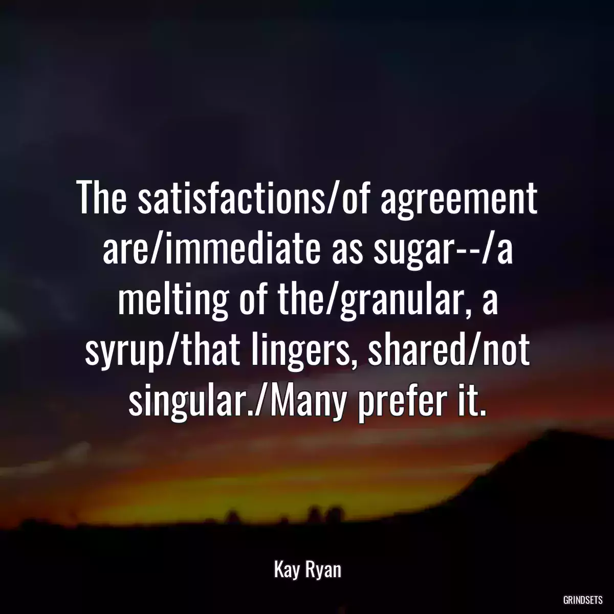 The satisfactions/of agreement are/immediate as sugar--/a melting of the/granular, a syrup/that lingers, shared/not singular./Many prefer it.