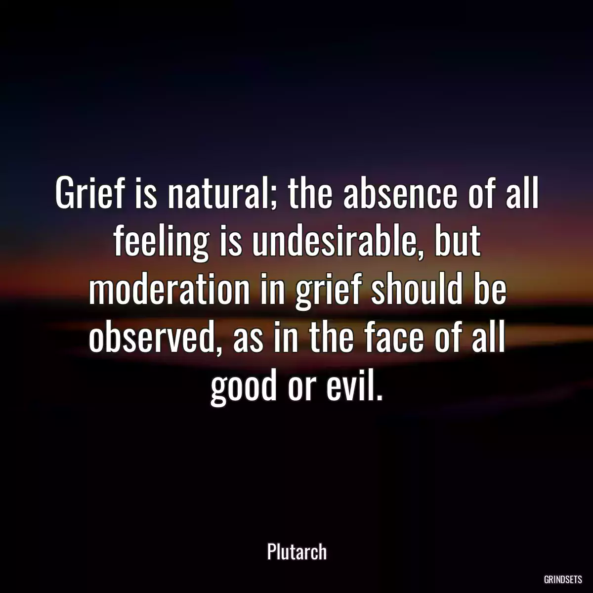 Grief is natural; the absence of all feeling is undesirable, but moderation in grief should be observed, as in the face of all good or evil.