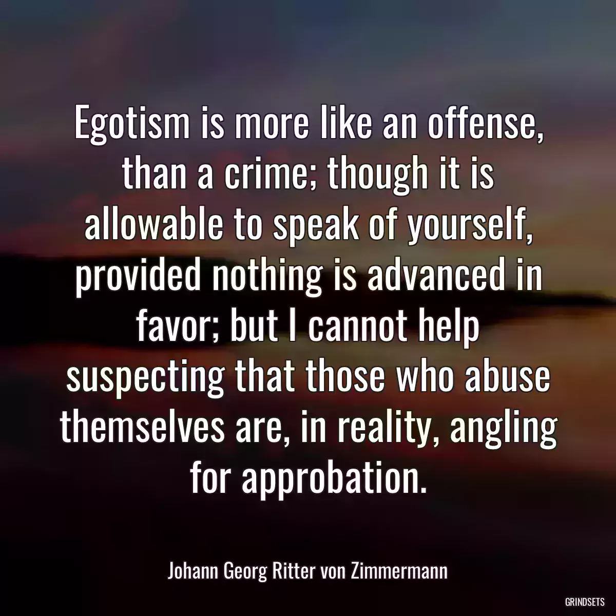 Egotism is more like an offense, than a crime; though it is allowable to speak of yourself, provided nothing is advanced in favor; but I cannot help suspecting that those who abuse themselves are, in reality, angling for approbation.