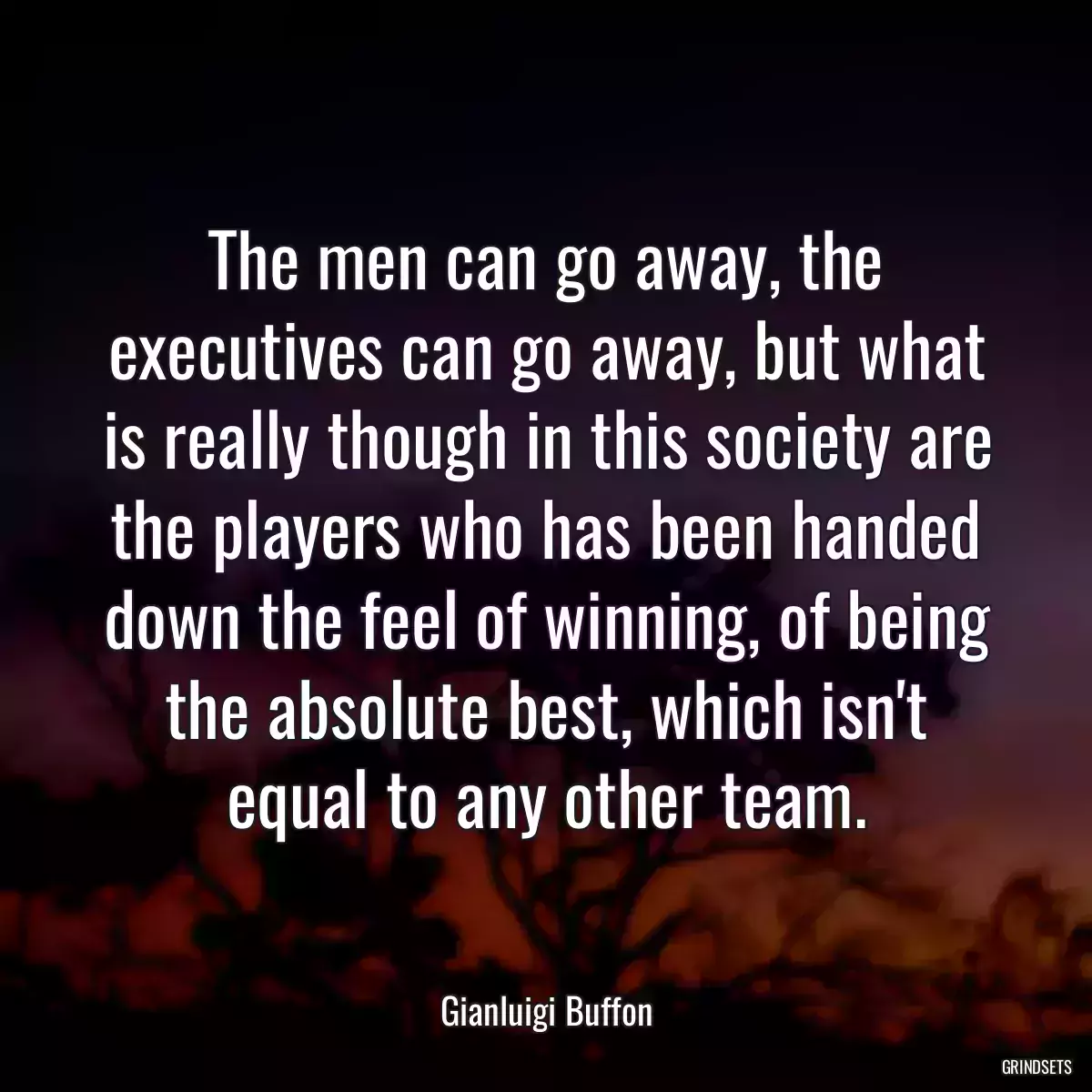 The men can go away, the executives can go away, but what is really though in this society are the players who has been handed down the feel of winning, of being the absolute best, which isn\'t equal to any other team.