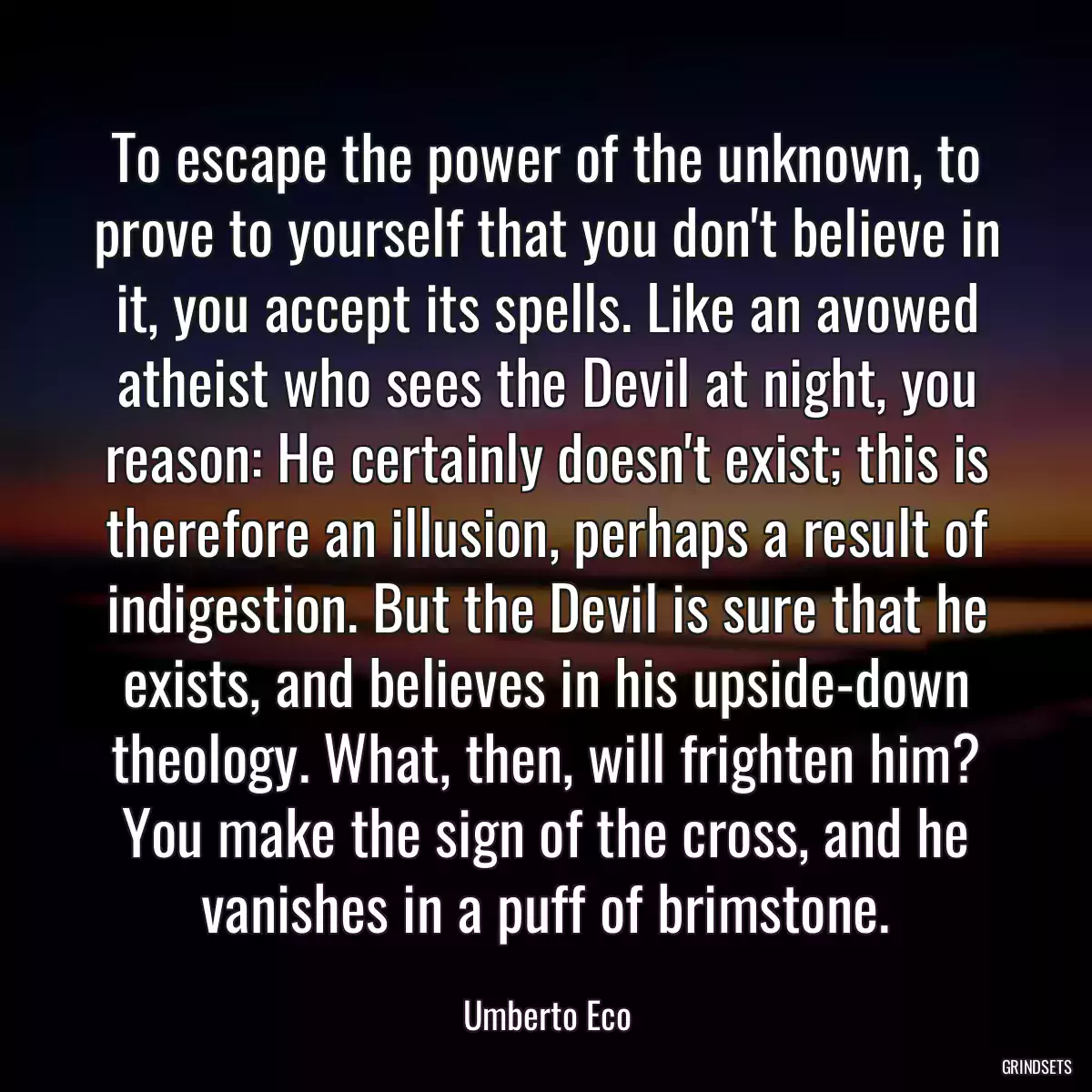 To escape the power of the unknown, to prove to yourself that you don\'t believe in it, you accept its spells. Like an avowed atheist who sees the Devil at night, you reason: He certainly doesn\'t exist; this is therefore an illusion, perhaps a result of indigestion. But the Devil is sure that he exists, and believes in his upside-down theology. What, then, will frighten him? You make the sign of the cross, and he vanishes in a puff of brimstone.