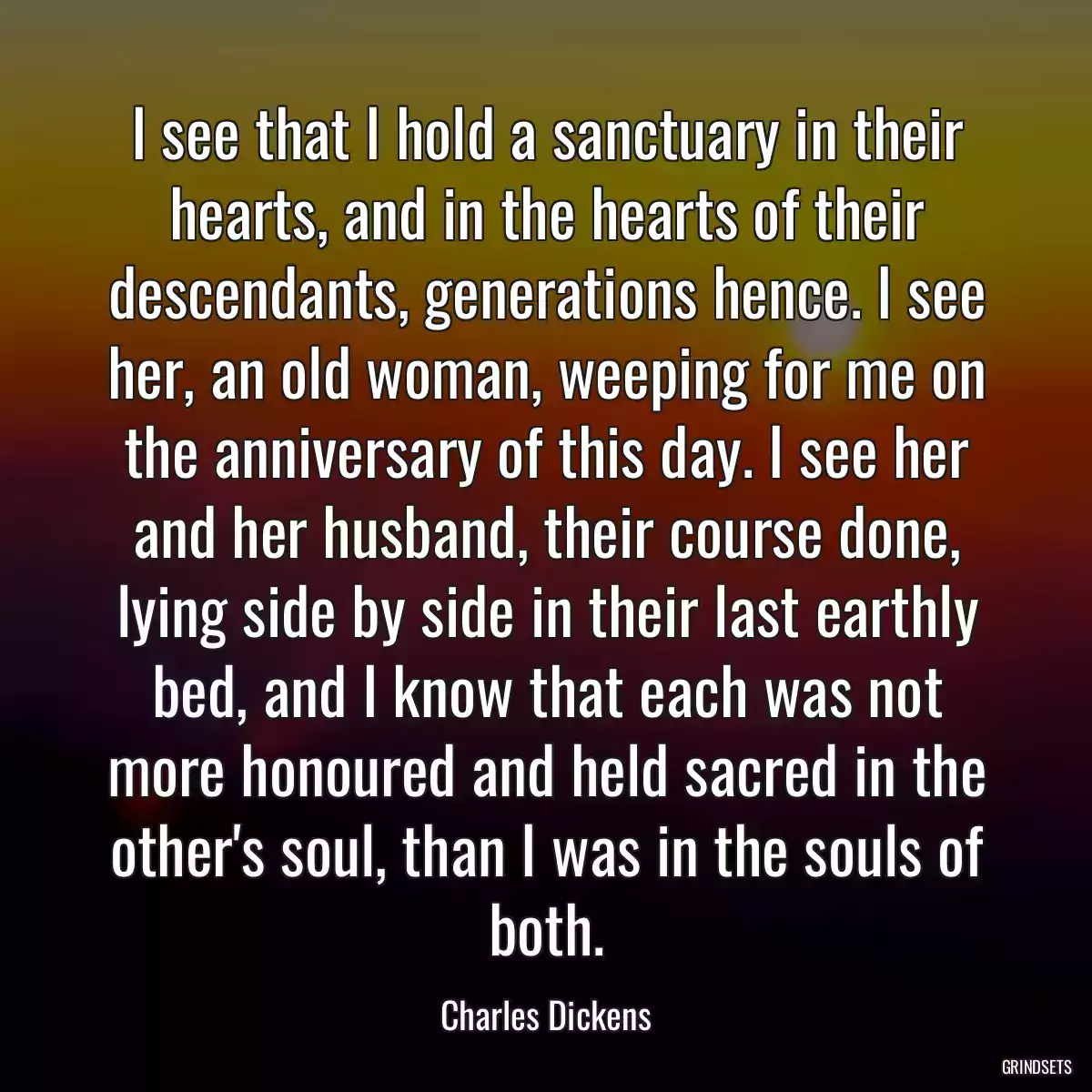 I see that I hold a sanctuary in their hearts, and in the hearts of their descendants, generations hence. I see her, an old woman, weeping for me on the anniversary of this day. I see her and her husband, their course done, lying side by side in their last earthly bed, and I know that each was not more honoured and held sacred in the other\'s soul, than I was in the souls of both.