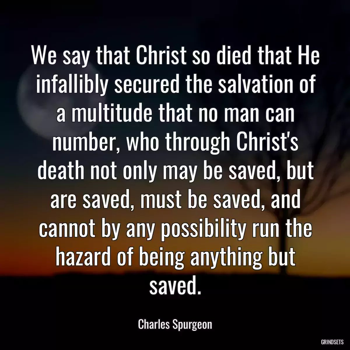 We say that Christ so died that He infallibly secured the salvation of a multitude that no man can number, who through Christ\'s death not only may be saved, but are saved, must be saved, and cannot by any possibility run the hazard of being anything but saved.