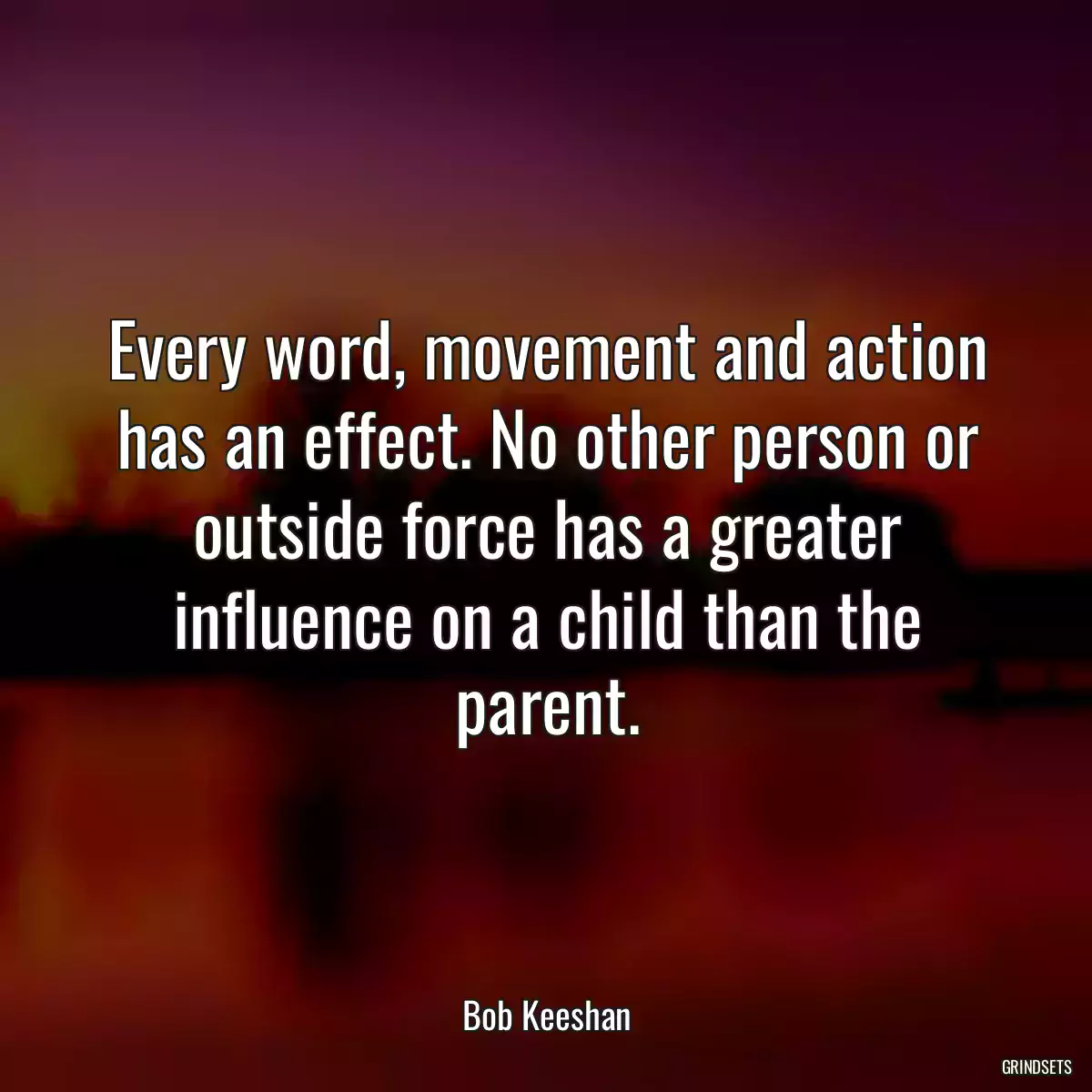 Every word, movement and action has an effect. No other person or outside force has a greater influence on a child than the parent.