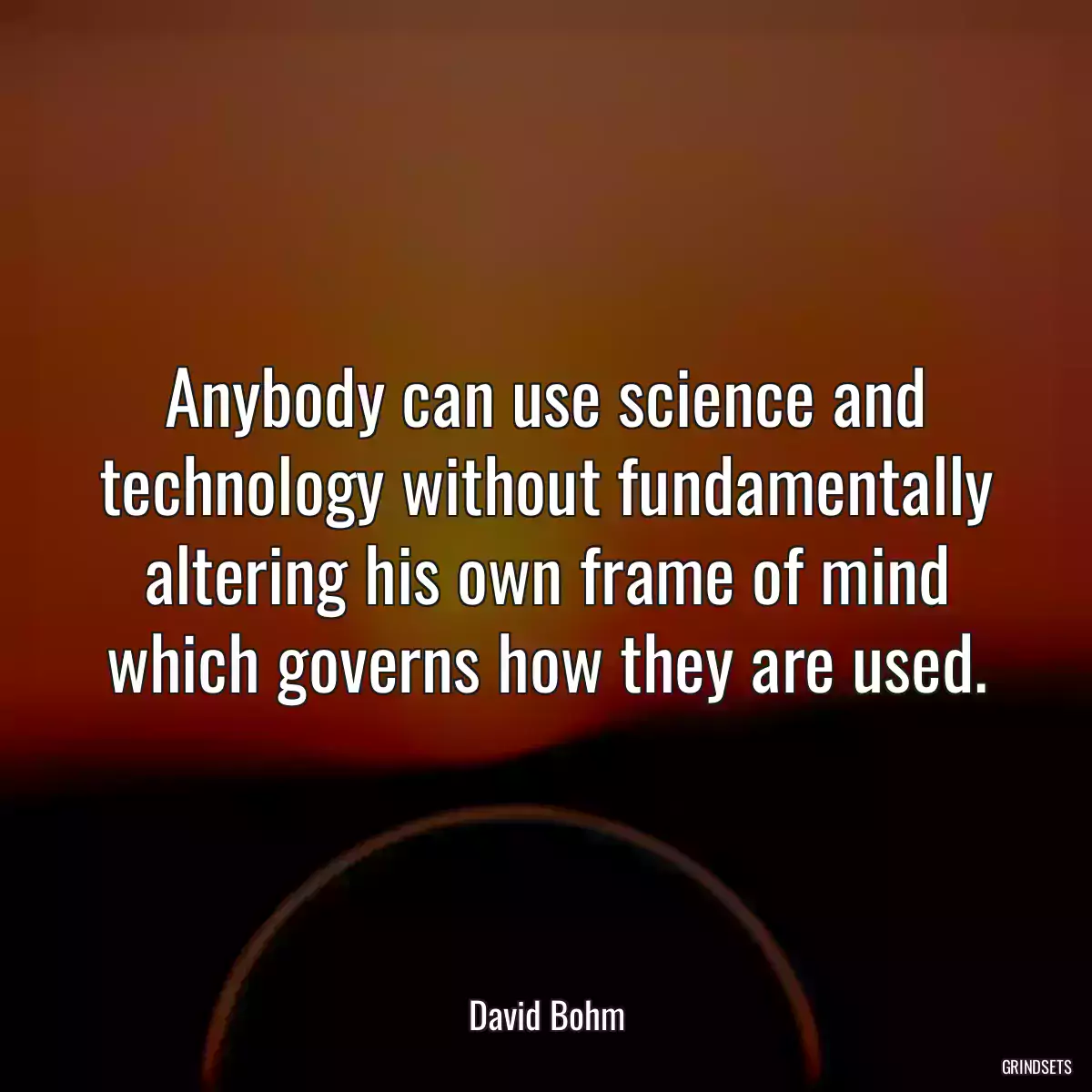 Anybody can use science and technology without fundamentally altering his own frame of mind which governs how they are used.