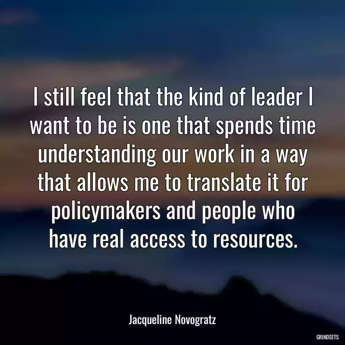 I still feel that the kind of leader I want to be is one that spends time understanding our work in a way that allows me to translate it for policymakers and people who have real access to resources.