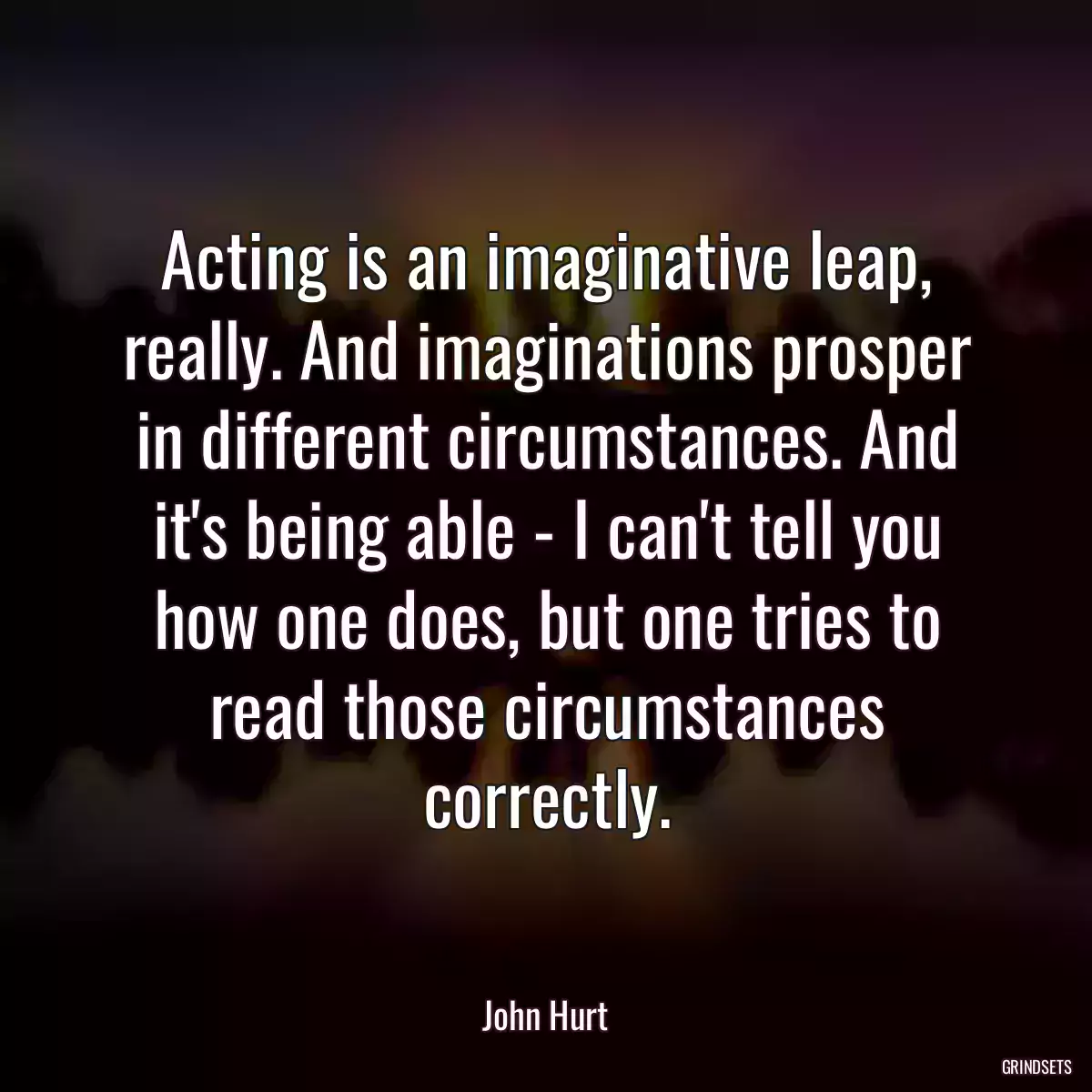 Acting is an imaginative leap, really. And imaginations prosper in different circumstances. And it\'s being able - I can\'t tell you how one does, but one tries to read those circumstances correctly.