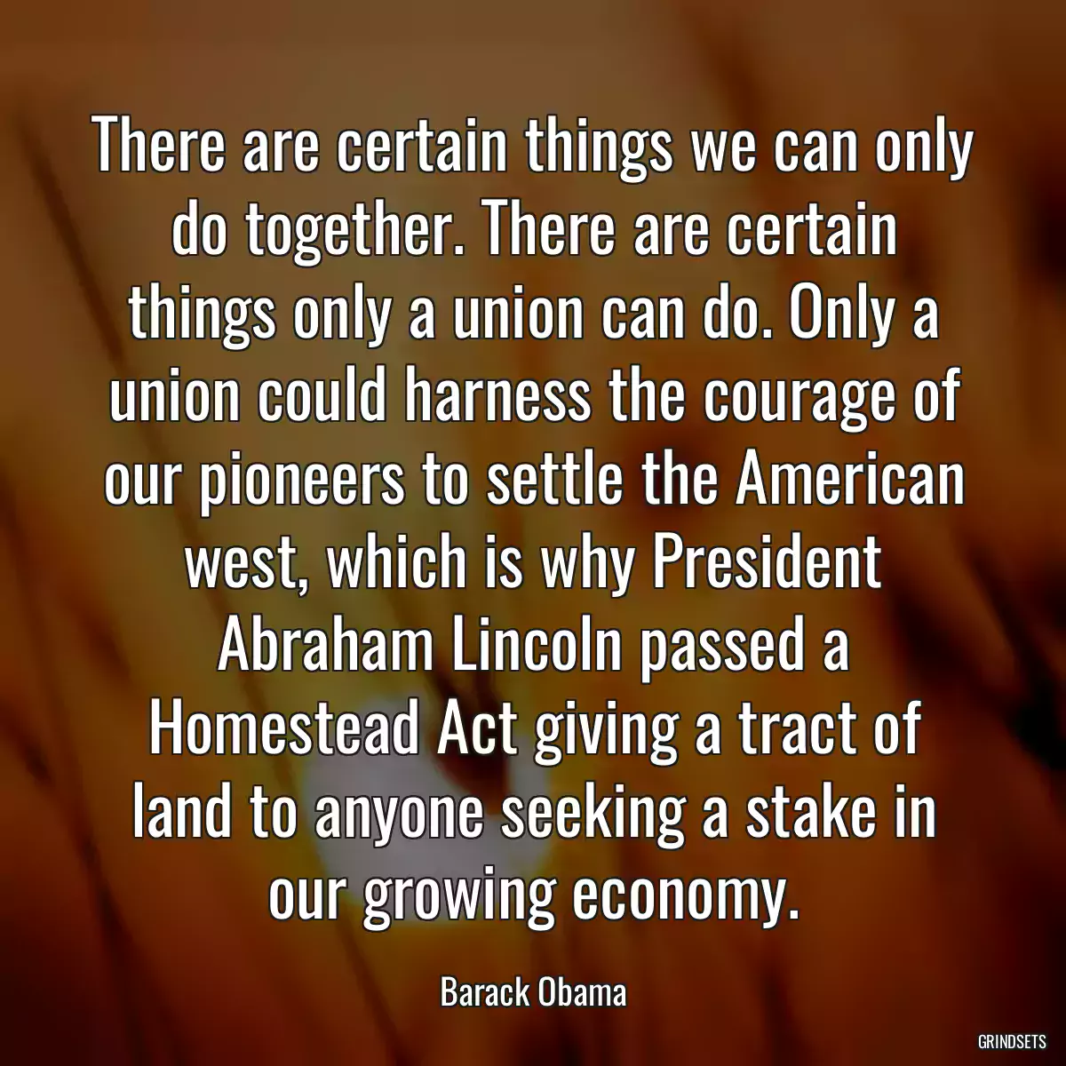 There are certain things we can only do together. There are certain things only a union can do. Only a union could harness the courage of our pioneers to settle the American west, which is why President Abraham Lincoln passed a Homestead Act giving a tract of land to anyone seeking a stake in our growing economy.