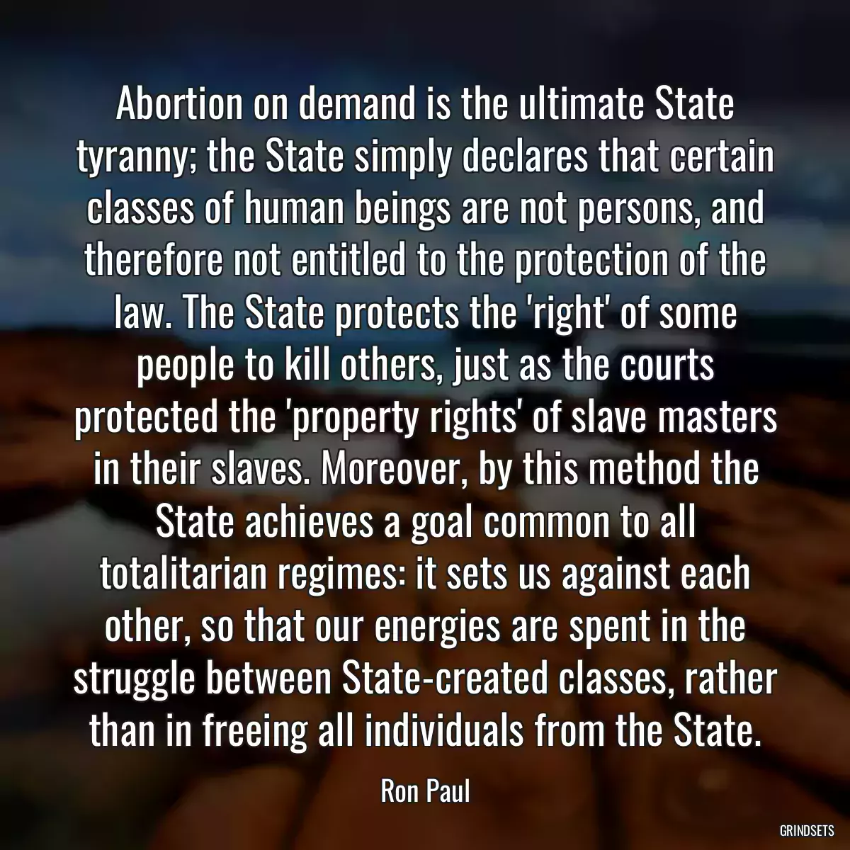Abortion on demand is the ultimate State tyranny; the State simply declares that certain classes of human beings are not persons, and therefore not entitled to the protection of the law. The State protects the \'right\' of some people to kill others, just as the courts protected the \'property rights\' of slave masters in their slaves. Moreover, by this method the State achieves a goal common to all totalitarian regimes: it sets us against each other, so that our energies are spent in the struggle between State-created classes, rather than in freeing all individuals from the State.