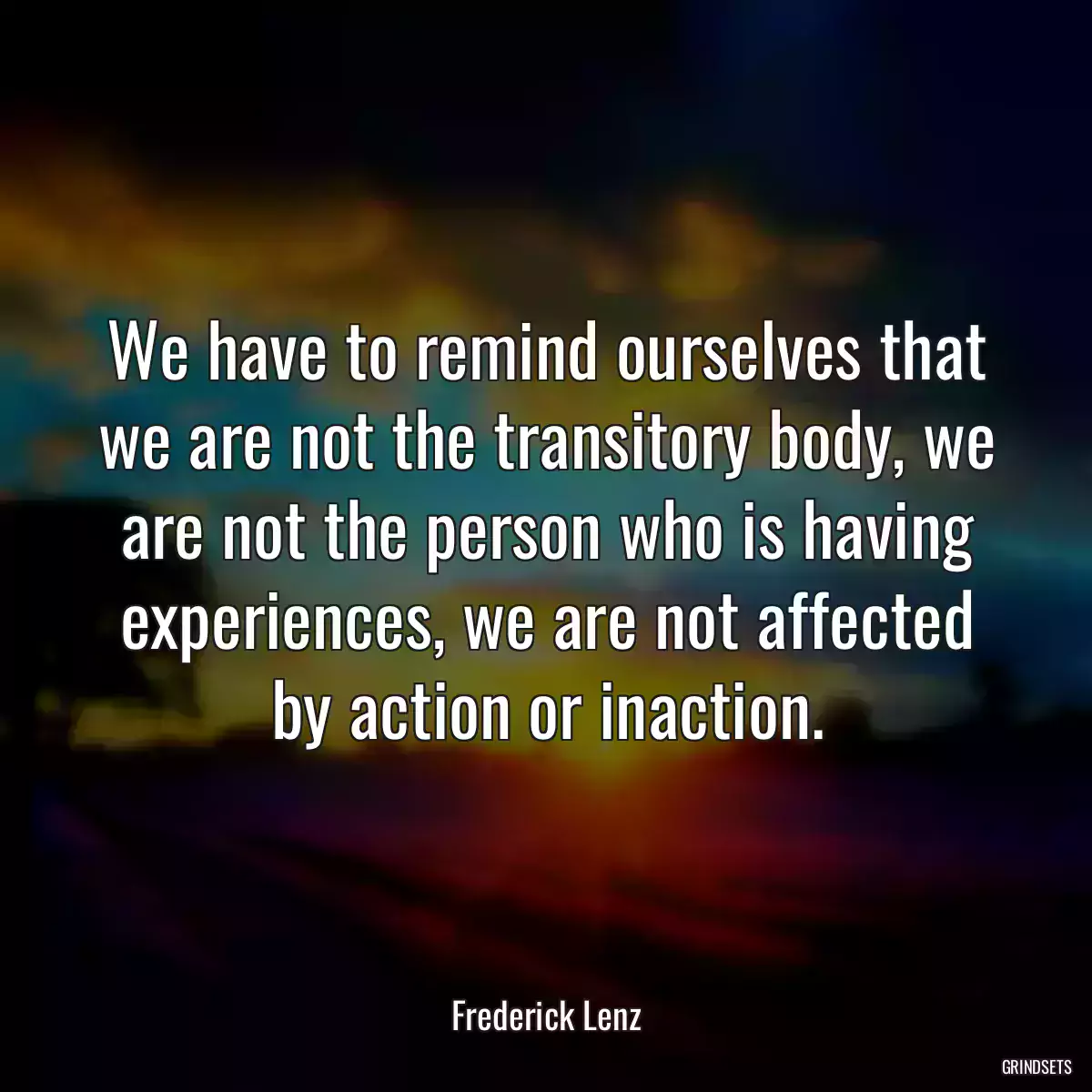 We have to remind ourselves that we are not the transitory body, we are not the person who is having experiences, we are not affected by action or inaction.