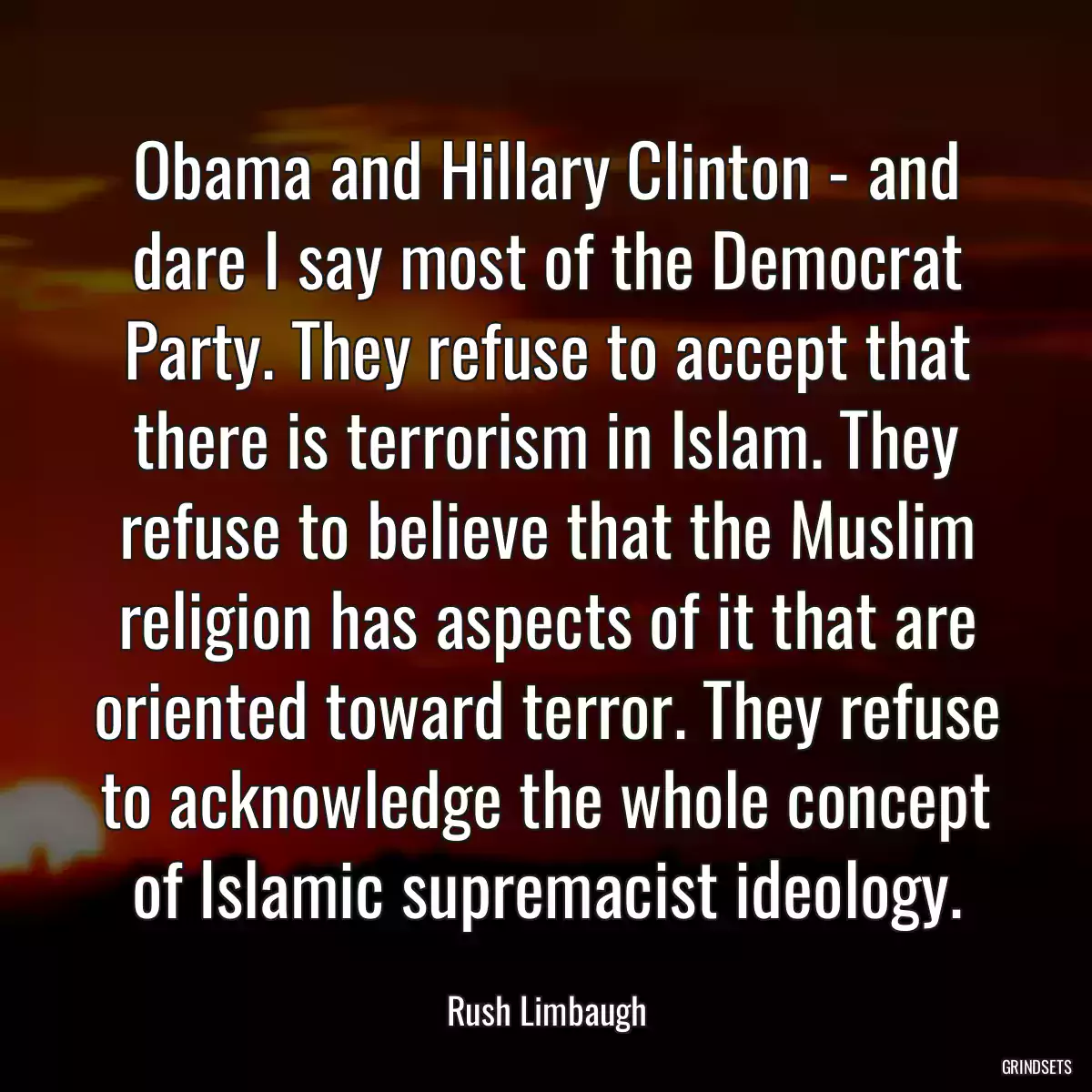 Obama and Hillary Clinton - and dare I say most of the Democrat Party. They refuse to accept that there is terrorism in Islam. They refuse to believe that the Muslim religion has aspects of it that are oriented toward terror. They refuse to acknowledge the whole concept of Islamic supremacist ideology.