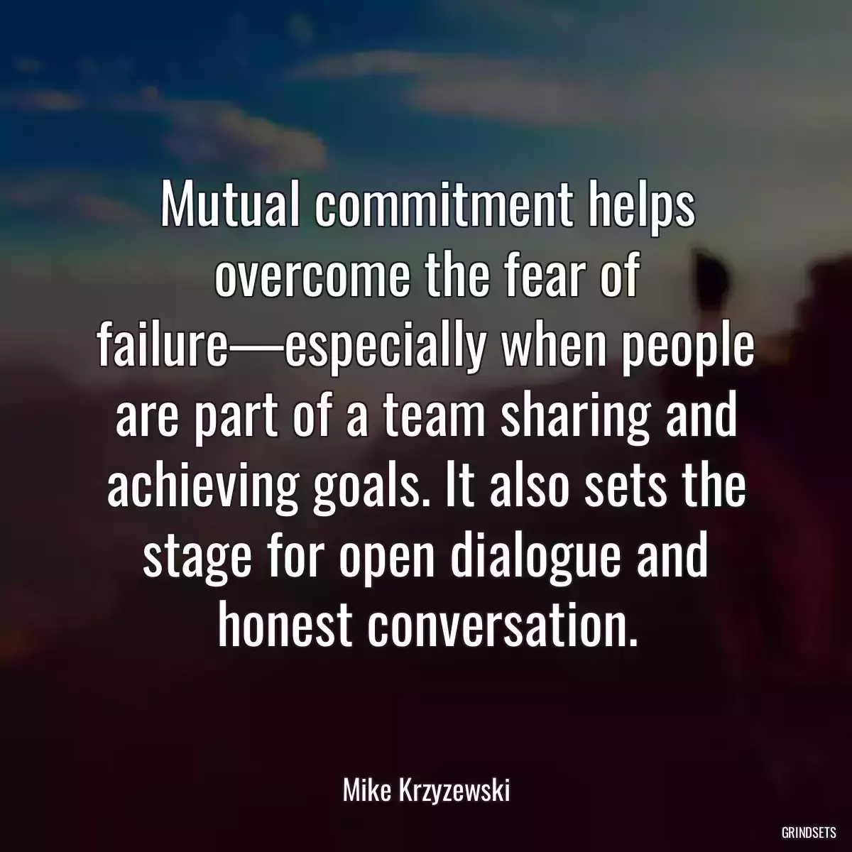 Mutual commitment helps overcome the fear of failure—especially when people are part of a team sharing and achieving goals. It also sets the stage for open dialogue and honest conversation.