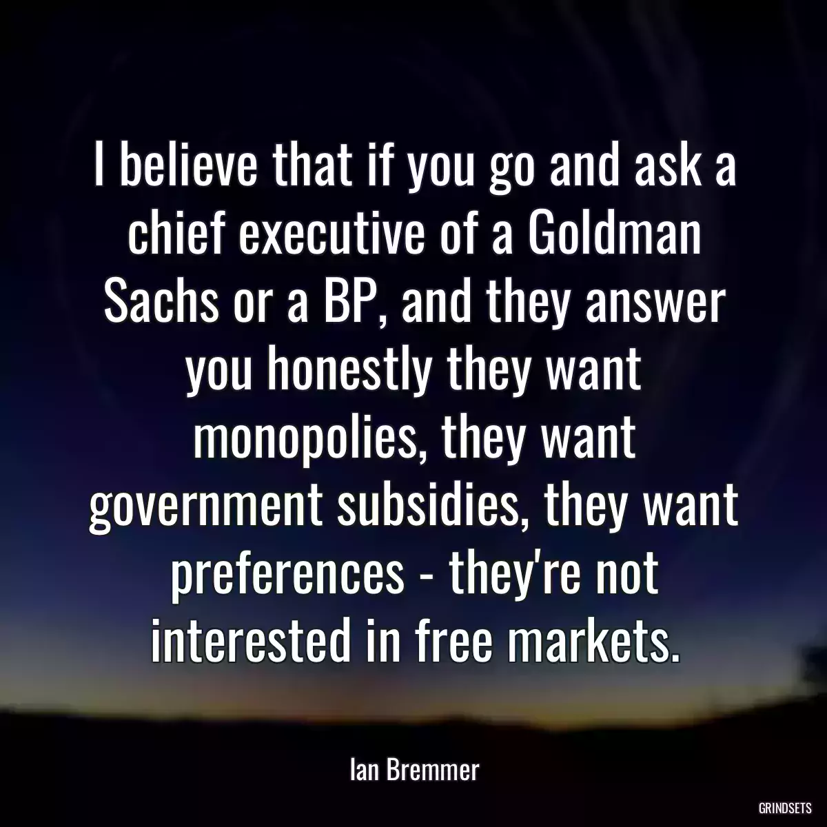 I believe that if you go and ask a chief executive of a Goldman Sachs or a BP, and they answer you honestly they want monopolies, they want government subsidies, they want preferences - they\'re not interested in free markets.