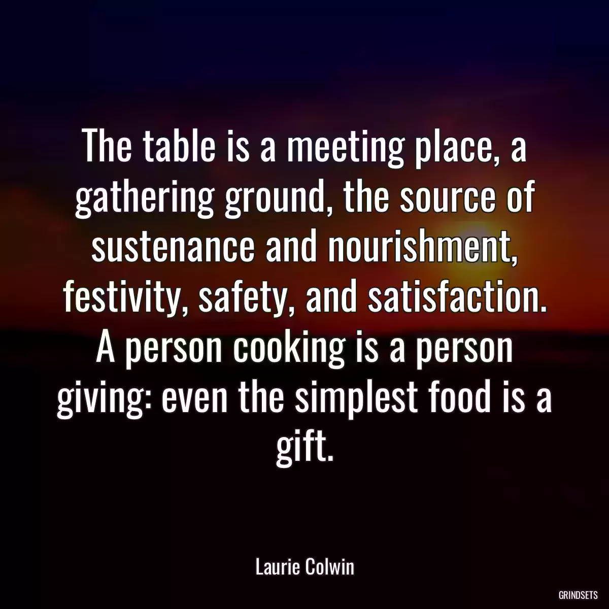 The table is a meeting place, a gathering ground, the source of sustenance and nourishment, festivity, safety, and satisfaction. A person cooking is a person giving: even the simplest food is a gift.