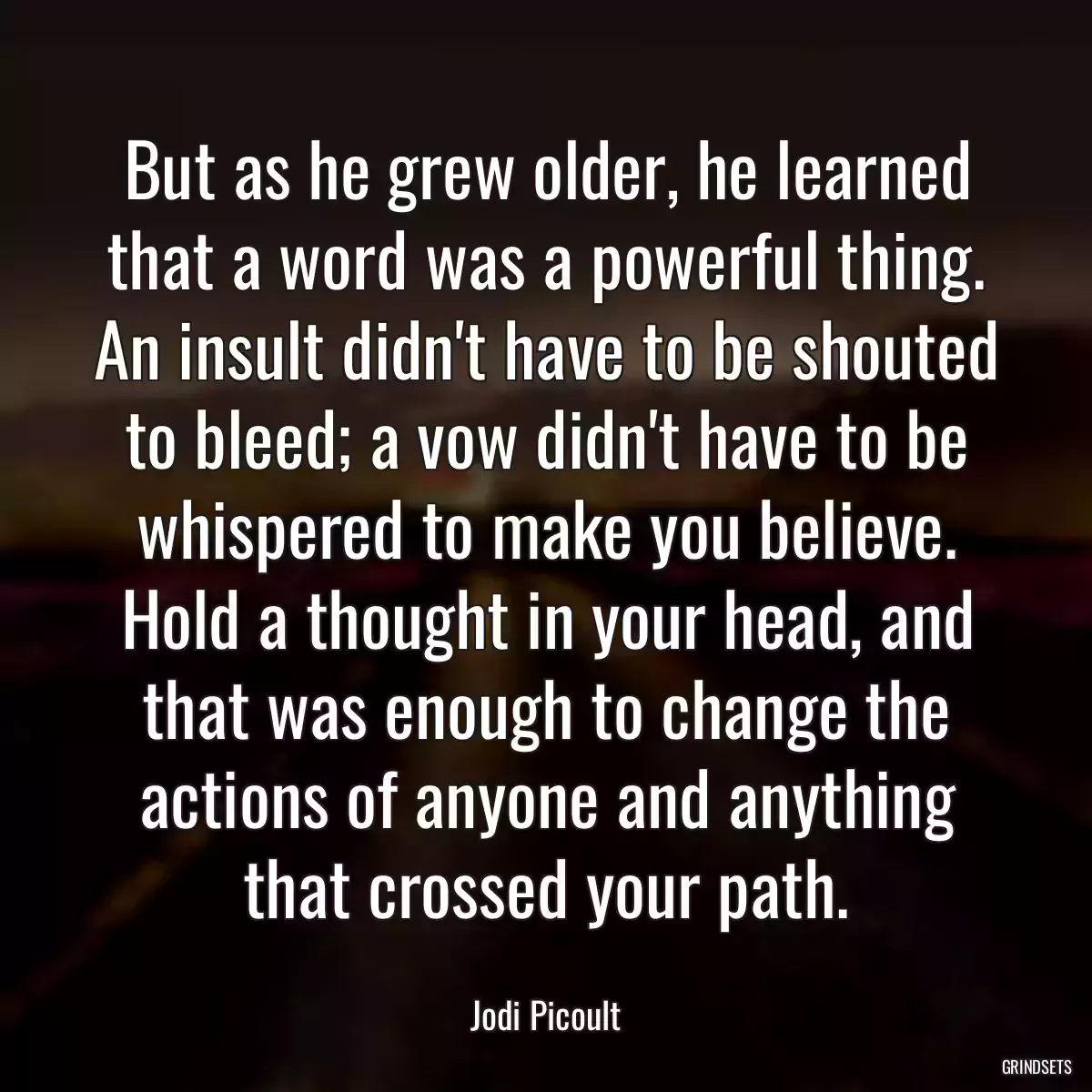 But as he grew older, he learned that a word was a powerful thing. An insult didn\'t have to be shouted to bleed; a vow didn\'t have to be whispered to make you believe. Hold a thought in your head, and that was enough to change the actions of anyone and anything that crossed your path.