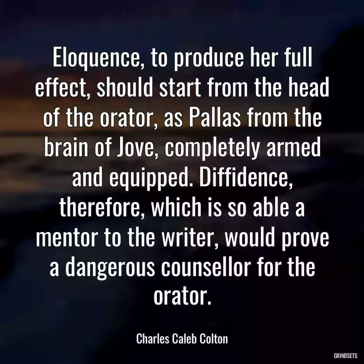 Eloquence, to produce her full effect, should start from the head of the orator, as Pallas from the brain of Jove, completely armed and equipped. Diffidence, therefore, which is so able a mentor to the writer, would prove a dangerous counsellor for the orator.