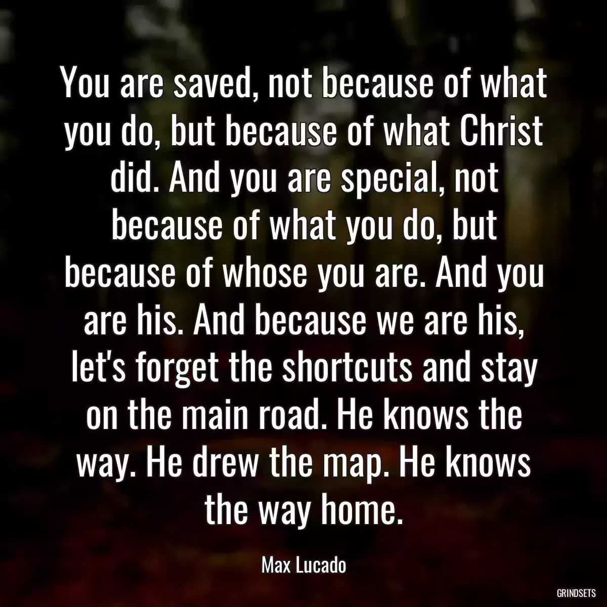 You are saved, not because of what you do, but because of what Christ did. And you are special, not because of what you do, but because of whose you are. And you are his. And because we are his, let\'s forget the shortcuts and stay on the main road. He knows the way. He drew the map. He knows the way home.