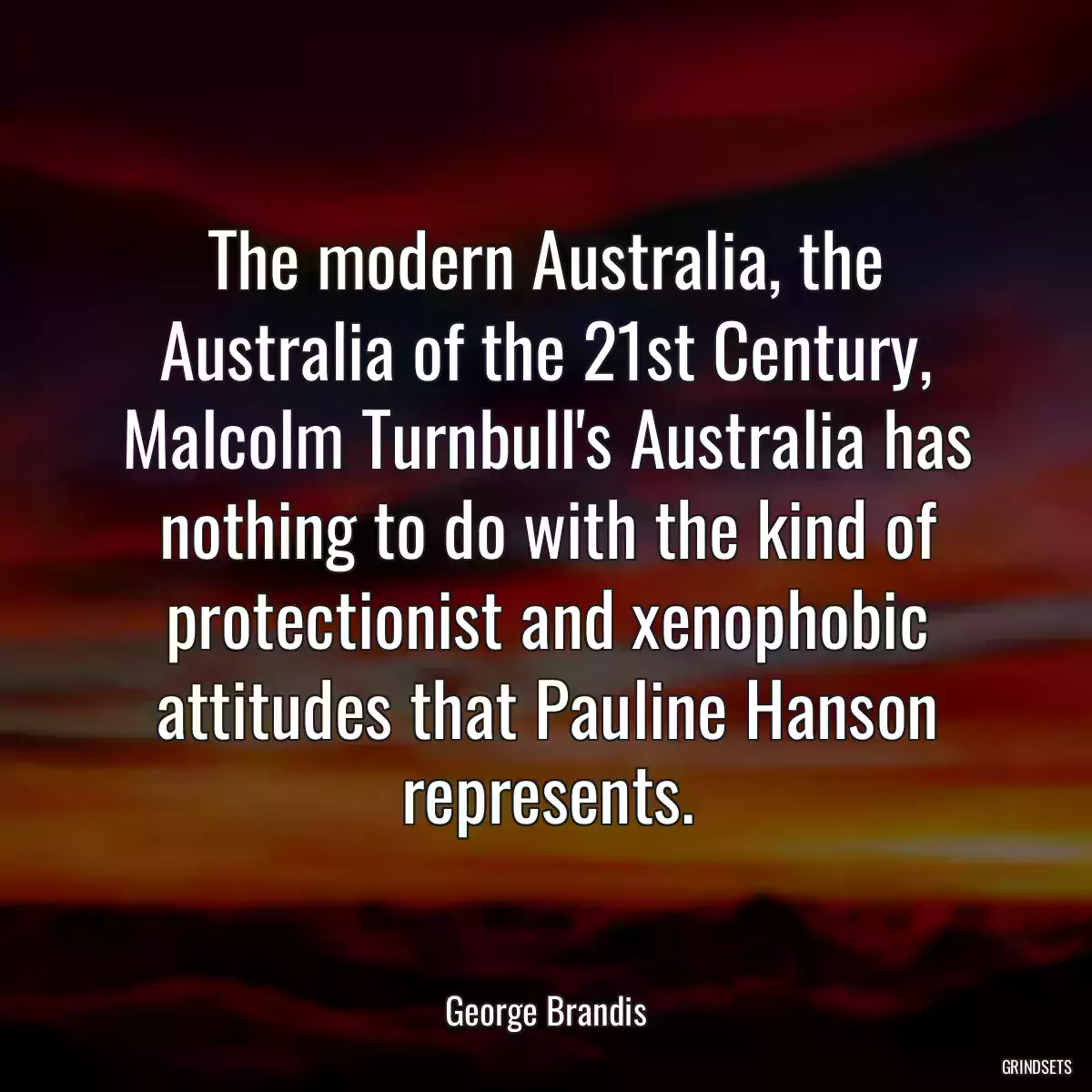 The modern Australia, the Australia of the 21st Century, Malcolm Turnbull\'s Australia has nothing to do with the kind of protectionist and xenophobic attitudes that Pauline Hanson represents.