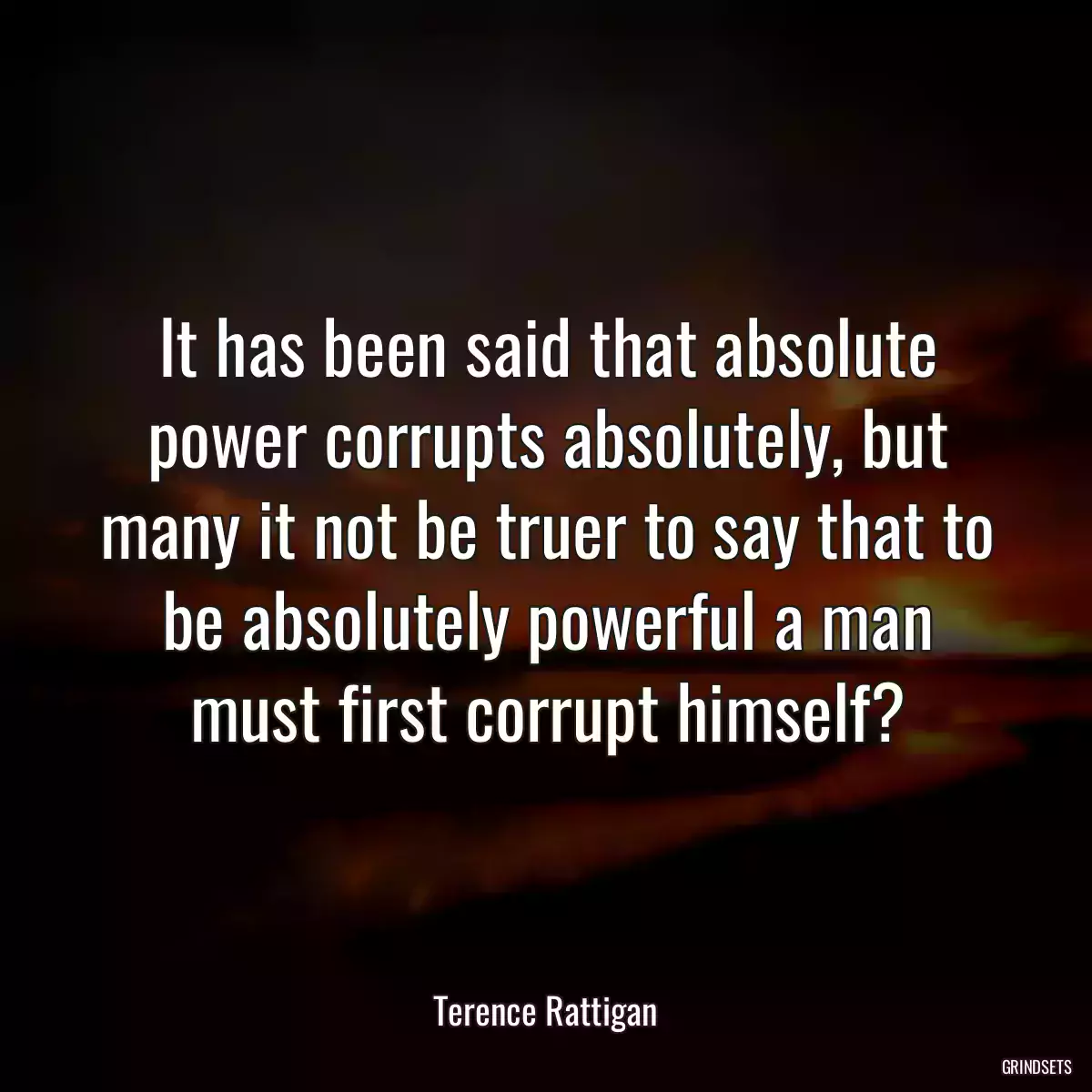 It has been said that absolute power corrupts absolutely, but many it not be truer to say that to be absolutely powerful a man must first corrupt himself?