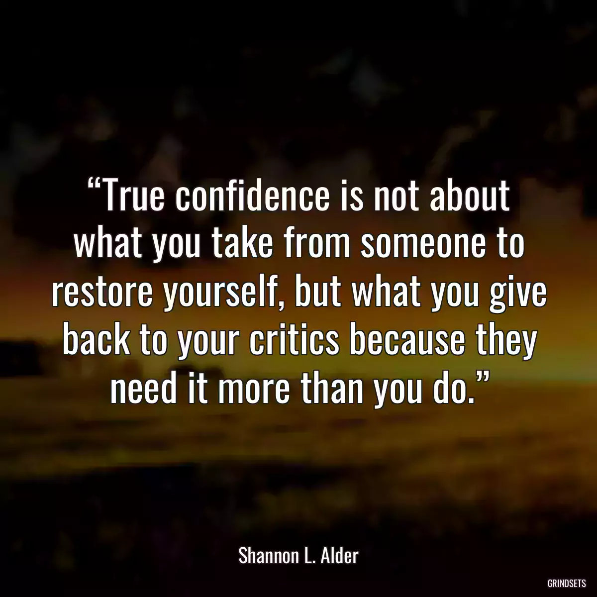 “True confidence is not about what you take from someone to restore yourself, but what you give back to your critics because they need it more than you do.”