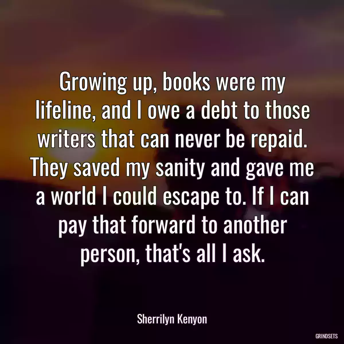 Growing up, books were my lifeline, and I owe a debt to those writers that can never be repaid. They saved my sanity and gave me a world I could escape to. If I can pay that forward to another person, that\'s all I ask.