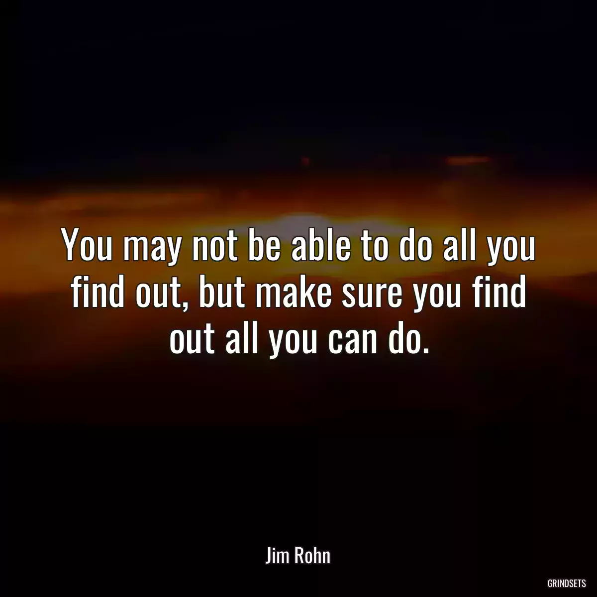 You may not be able to do all you find out, but make sure you find out all you can do.