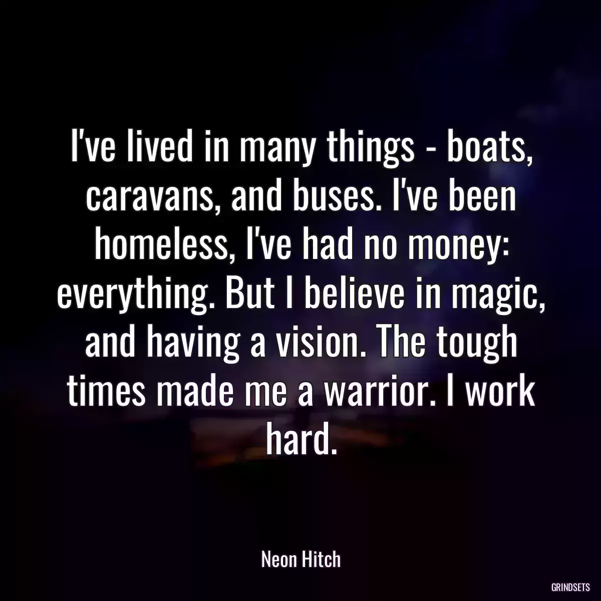 I\'ve lived in many things - boats, caravans, and buses. I\'ve been homeless, I\'ve had no money: everything. But I believe in magic, and having a vision. The tough times made me a warrior. I work hard.