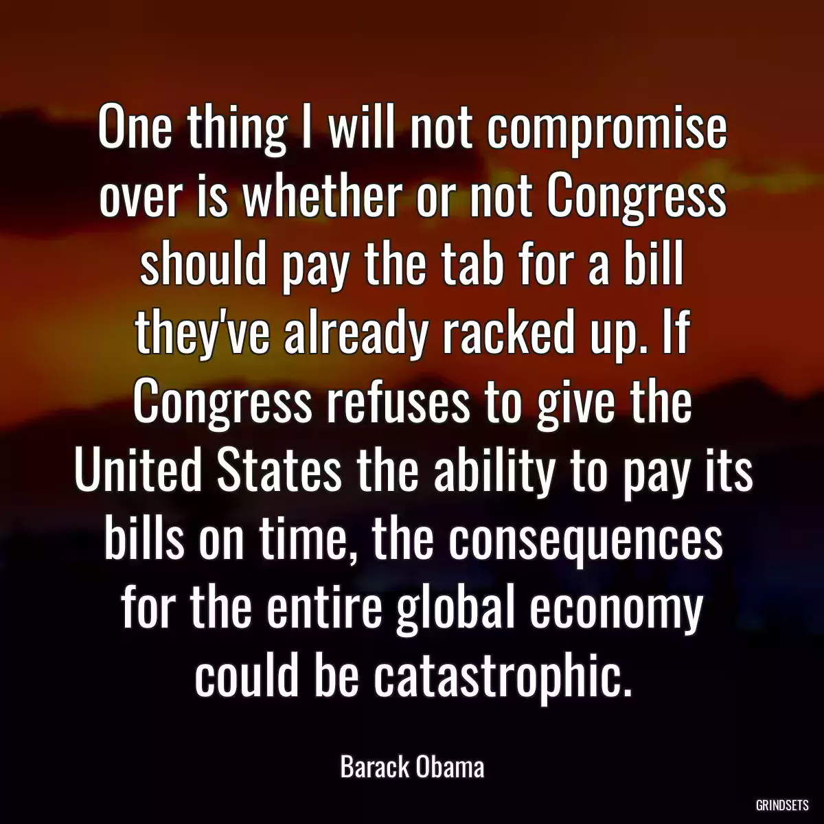 One thing I will not compromise over is whether or not Congress should pay the tab for a bill they\'ve already racked up. If Congress refuses to give the United States the ability to pay its bills on time, the consequences for the entire global economy could be catastrophic.