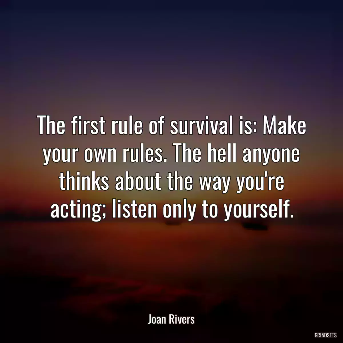 The first rule of survival is: Make your own rules. The hell anyone thinks about the way you\'re acting; listen only to yourself.