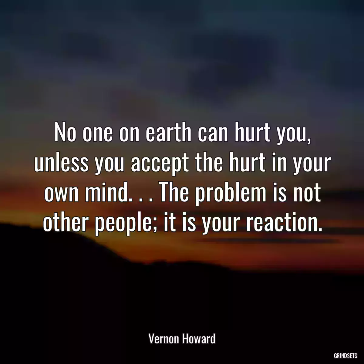 No one on earth can hurt you, unless you accept the hurt in your own mind. . . The problem is not other people; it is your reaction.