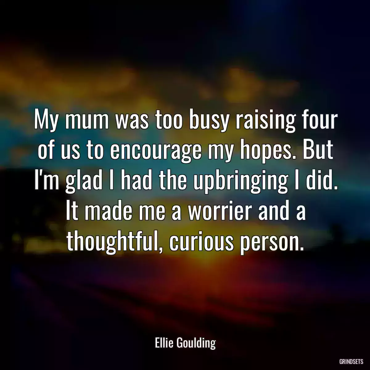 My mum was too busy raising four of us to encourage my hopes. But I\'m glad I had the upbringing I did. It made me a worrier and a thoughtful, curious person.