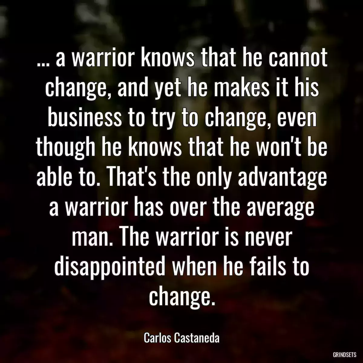 ... a warrior knows that he cannot change, and yet he makes it his business to try to change, even though he knows that he won\'t be able to. That\'s the only advantage a warrior has over the average man. The warrior is never disappointed when he fails to change.