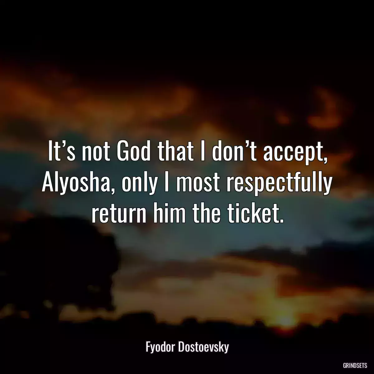 It’s not God that I don’t accept, Alyosha, only I most respectfully return him the ticket.